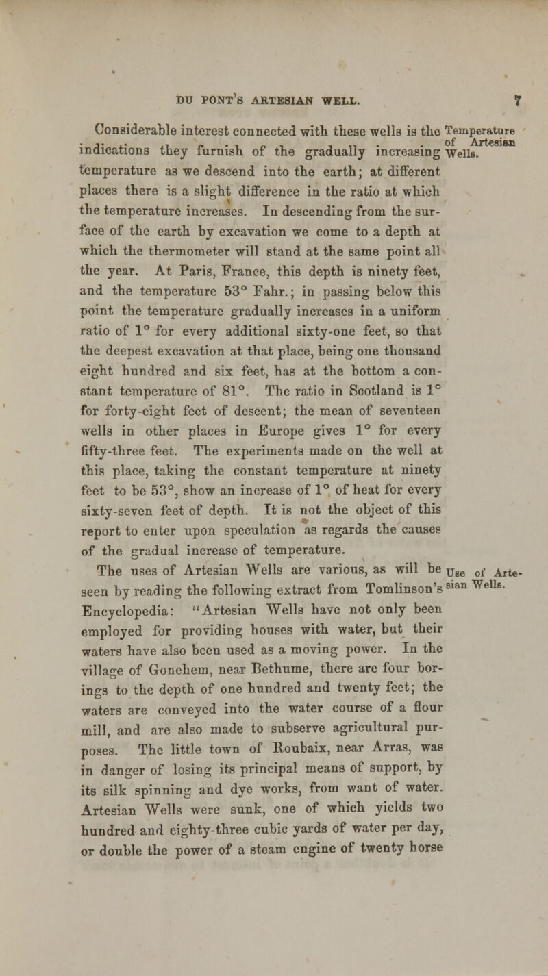 Considerable interest connected with these wells is the Temperature indications they furnish of the gradually increasing Wells, temperature as we descend into the earth; at different places there is a slight difference in the ratio at which the temperature increases. In descending from the sur- face of the earth by excavation we come to a depth at which the thermometer will stand at the same point all the year. At Paris, France, this depth is ninety feet, and the temperature 53° Fahr.; in passing below this point the temperature gradually increases in a uniform ratio of 1° for every additional sixty-one feet, so that the deepest excavation at that place, being one thousand eight hundred and six feet, has at the bottom a con- stant temperature of 81°. The ratio in Scotland is 1° for forty-eight feet of descent; the mean of seventeen wells in other places in Europe gives 1° for every fifty-three feet. The experiments made on the well at this place, taking the constant temperature at ninety feet to be 53°, show an increase of 1° of heat for every sixty-seven feet of depth. It is not the object of this report to enter upon speculation as regards the causes of the gradual increase of temperature. The uses of Artesian Wells are various, as will be Use 0l- Arte. seen by reading the following extract from Tomlinson's 8,an Wells- Encyclopedia: Artesian Wells have not only been employed for providing houses with water, but their waters have also been used as a moving power. In the village of Gonehem, near Bethume, there are four bor- ings to the depth of one hundred and twenty feet; the waters are conveyed into the water course of a flour mill, and are also made to subserve agricultural pur- poses. The little town of Roubaix, near Arras, was in danger of losing its principal means of support, by its silk spinning and dye works, from want of water. Artesian Wells were sunk, one of which yields two hundred and eighty-three cubic yards of water per day, or double the power of a steam engine of twenty horse