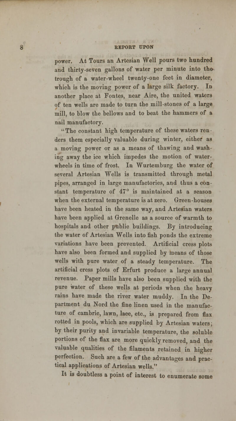 power. At Tours an Artesian Well pours two hundred and thirty-seven gallons of water per minute into the- trough of a water-wheel twenty-one feet in diameter, which is the moving power of a large silk factory. In another place at Fontes, near Aire, the united waters of ten wells are made to turn the mill-stones of a large mill, to blow the bellows and to beat the hammers of a nail manufactory. The constant high temperature of these waters ren- ders them especially valuable during winter, either as a moving power or as a means of thawing and wash- ing away the ice which impedes the motion of water- wheels in time of frost. In Wurtemburg the water of several Artesian Wells is transmitted through metal pipes, arranged in large manufactories, and thus a con- stant temperature of 47° is maintained at a season when the external temperature is at zero. Green-houses have been heated in the same way, and Artesian waters have been applied at Grenelle as a source of warmth to hospitals and other public buildings. By introducing the water of Artesian Wells into fish ponds the extreme variations have been prevented. Artificial cress plots have also been formed and supplied by means of those wells with pure water of a steady temperature. The artificial cress plots of Erfurt produce a large annual revenue. Paper mills have also been supplied with the pure water of these wells at periods when the heavy rains have made the river water muddy. In the De- partment du Nord the fine linen used in the manufac- ture of cambric, lawn, lace, etc., is prepared from flax rotted in pools, which are supplied by Artesian waters; by their purity and invariable temperature, the soluble portions of the flax are more quickly removed, and the valuable qualities of the filaments retained in higher perfection. Such are a few of the advantages and prac- tical applications of Artesian wells. It is doubtless a point of interest to enumerate some