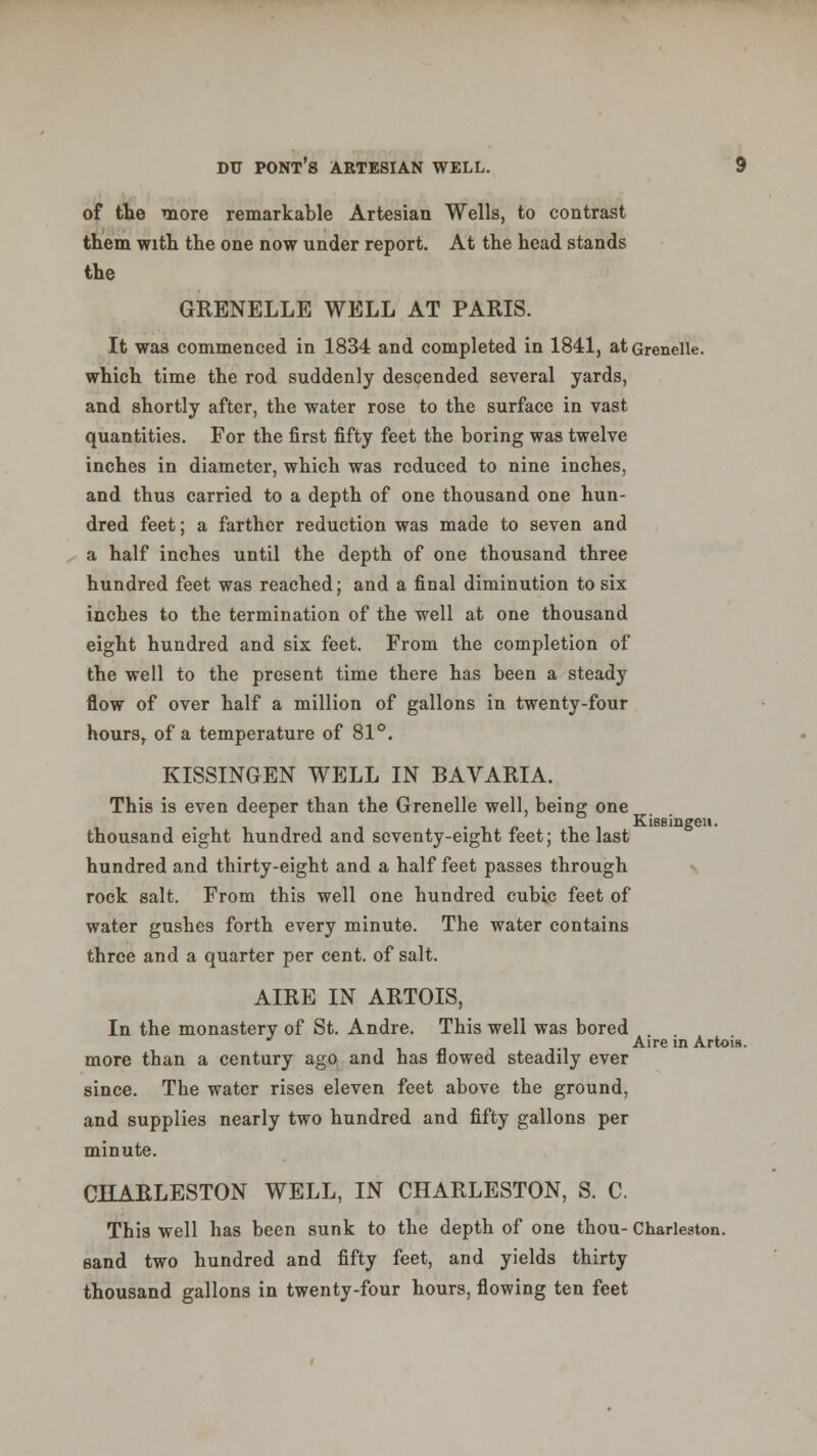 of the more remarkable Artesian Wells, to contrast them with the one now under report. At the head stands the GRENELLE WELL AT PARIS. It was commenced in 1834 and completed in 1841, atGrenelle. which time the rod suddenly descended several yards, and shortly after, the water rose to the surface in vast quantities. For the first fifty feet the boring was twelve inches in diameter, which was reduced to nine inches, and thus carried to a depth of one thousand one hun- dred feet; a farther reduction was made to seven and a half inches until the depth of one thousand three hundred feet was reached; and a final diminution to six inches to the termination of the well at one thousand eight hundred and six feet. From the completion of the well to the present time there has been a steady flow of over half a million of gallons in twenty-four hours, of a temperature of 81°. KISSINGEN WELL IN BAVARIA. This is even deeper than the Grenelle well, being one Kisgingeii. thousand eight hundred and seventy-eight feet; the last hundred and thirty-eight and a half feet passes through rock salt. From this well one hundred cubic feet of water gushes forth every minute. The water contains three and a quarter per cent, of salt. AIRE IN ARTOIS, In the monastery of St. Andre. This well was bored Aire in Artois. more than a century ago and has flowed steadily ever since. The water rises eleven feet above the ground, and supplies nearly two hundred and fifty gallons per minute. CHARLESTON WELL, IN CHARLESTON, S. C. This well has been sunk to the depth of one thou- Charleston, sand two hundred and fifty feet, and yields thirty thousand gallons in twenty-four hours, flowing ten feet