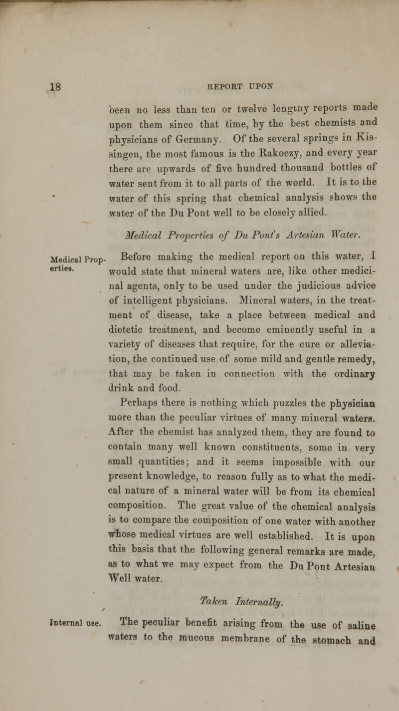 been no less than ten or twelve lengtny reports made upon them since that time, by the best chemists and physicians of Germany. Of the several springs in Kis- singen, the most famous is the Rakoczy, and every year there are upwards of five hundred thousand bottles of water sent from it to all parts of the world. It is to the water of this spring that chemical analysis show* the water of the Du Pont well to be closely allied. Medical Properties of Du Pont's Artesian Water. Medical Prop- Before making the medical report on this water, I ertiea. would state that mineral waters are, like other medici- nal agents, only to be used under the judicious advice of intelligent physicians. Mineral waters, in the treat- ment of disease, take a place between medical and dietetic treatment, and become eminently useful in a variety of diseases that require, for the cure or allevia- tion, the continued use of some mild and gentle remedy, that may be taken in connection with the ordinary drink and food. Perhaps there is nothing which puzzles the physician more than the peculiar virtues of many mineral waters. After the chemist has analyzed them, they are found to contain many well known constituents, some in very small quantities; and it seems impossible with our present knowledge, to reason fully as to what the medi- cal nature of a mineral water will be from its chemical composition. The great value of the chemical analysis is to compare the composition of one water with another whose medical virtues are well established. It is upon this basis that the following general remarks are made, as to what we may expect from the Du Pont Artesian Well water. Taken Internally. Internal use. The peculiar benefit arising from the use of saline waters to the mucous membrane of the stomach and