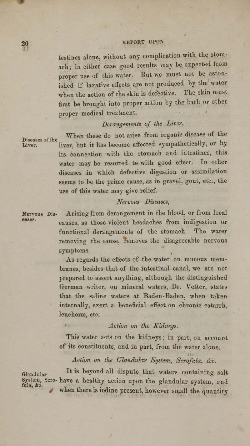 testines alone, without any complication with the stom- ach; in either case good results may be expected from proper use of this water. But we must not be aston- ished if laxative effects are not produced by the water when the action of the skin is defective. The skin must first be brought into proper action by the bath or other proper medical treatment. Derangements of the Liver. When these do not arise from organic disease of the Liver. liver, but it has become affected sympathetically, or by its connection with the stomach and intestines, this water may be resorted to with good effect. In other diseases in which defective digestion or assimilation seems to be the prime cause, as in gravel, gout, etc., the use of this water may give relief. Nervous Diseases, Nervous Dis- Arising from derangement in the blood, or from local causes, as those violent headaches from indigestion or functional derangements of the stomach. The water removing the cause, removes the disagreeable nervous symptoms. As regards the effects of the water on mucous mem- branes, besides that of the intestinal canal, we are not prepared to assert anything, although the distinguished German writer, on mineral waters, Dr. Vetter, states that the saline waters at Baden-Baden, when taken internally, exert a beneficial effect on chronic catarrh, leuchorge, etc. Action on the Kidneys. This water acts on the kidneys; in part, on account of its constituents, and in part, from the water alone. Action on the Glandular System, Scrofula, &c. Glandular ** is Deyond a^ dispute that waters containing salt System, Scro- have a healthy action upon the glandular svstem, and fula, <fec. . . x ° J / when there is iodine present, however small the quantity