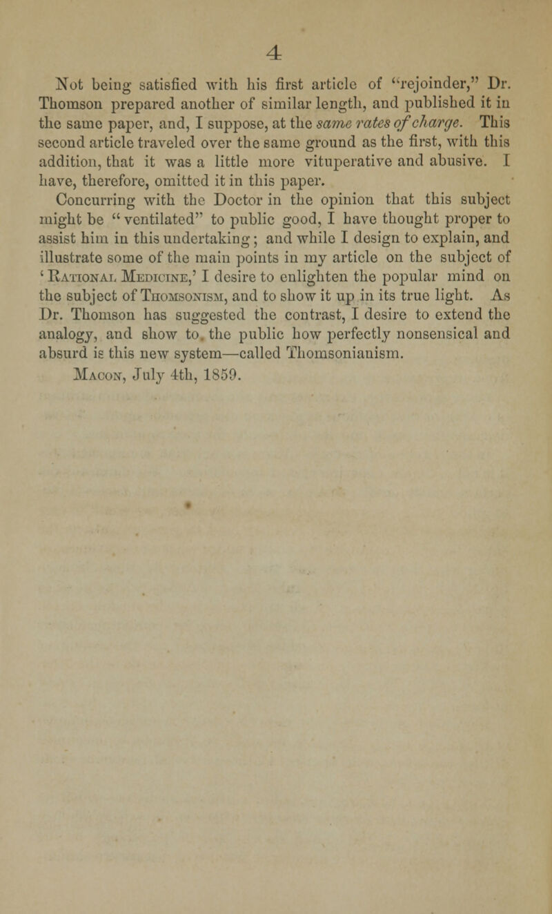 Not being satisfied with his first article of '^rejoinder, Dr. Thomson prepared another of similar length, and published it in the same paper, and, I suppose, at the same rates of charge. This second article traveled over the same ground as the first, with this addition, that it was a little more vituperative and abusive. I have, therefore, omitted it in this paper. Concurring with the Doctor in the opinion that this subject might be  ventilated to public good, I have thought proper to assist him in this undertaking; and while I design to explain, and illustrate some of the main points in my article on the subject of ' Rational Medicine,' I desire to enlighten the popular mind on the subject of Thomsonism, and to show it up in its true light. As Dr. Thomson has suggested the contrast, I desire to extend the analogy, and show to. the public how perfectly nonsensical and absurd is this new system—called Thomsonianism. Macon, July 4th, 1850.