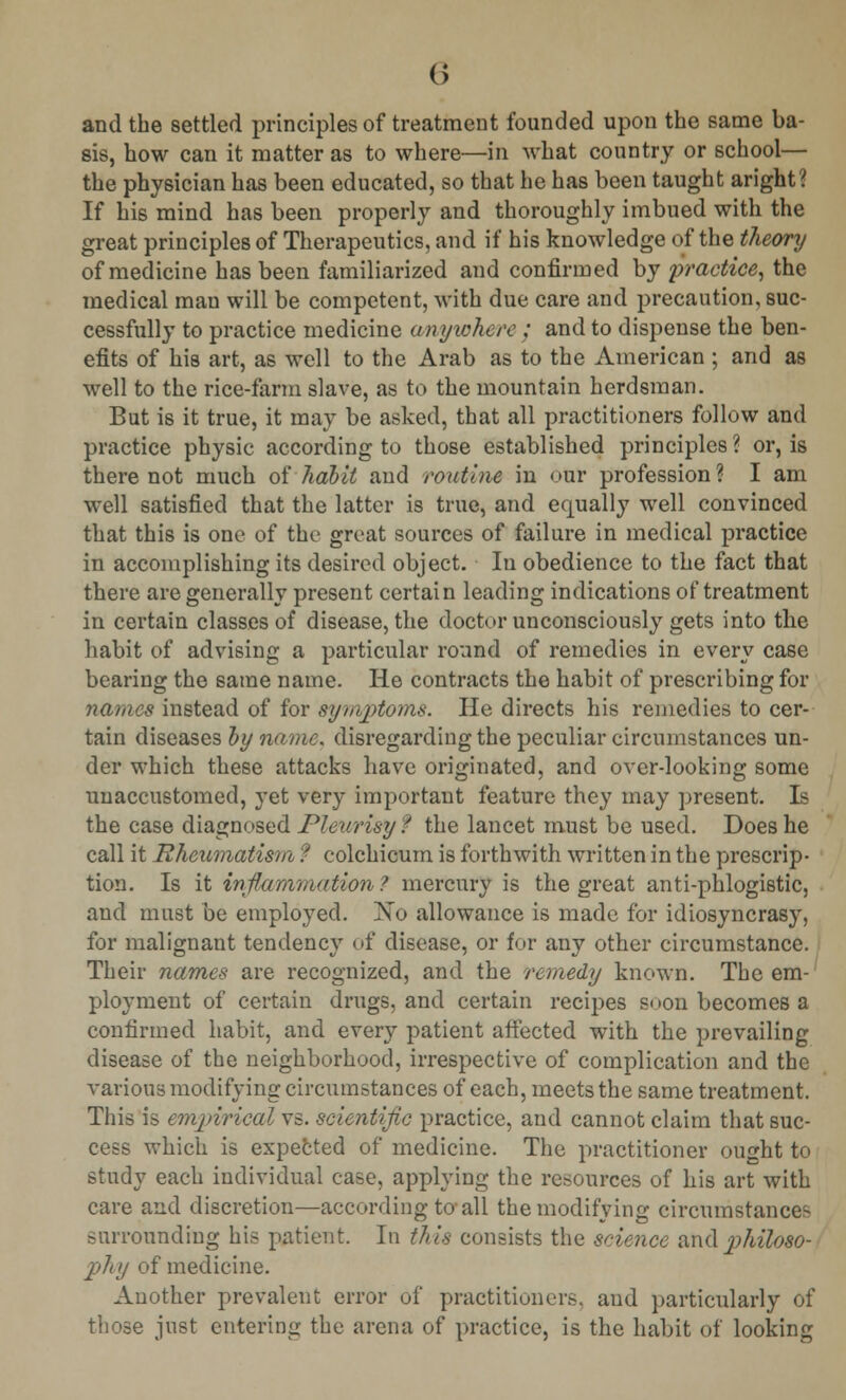 () and the settled principles of treatment founded upon the same ba- sis, how can it matter as to where—in what country or school— the physician has been educated, so that he has been taught aright? If his mind has been properly and thoroughly imbued with the great principles of Therapeutics, and if his knowledge of the theory of medicine has been familiarized and confirmed by practice, the medical man will be competent, with due care and precaution, suc- cessfully to practice medicine anywhere ; and to dispense the ben- efits of his art, as well to the Arab as to the American ; and as well to the rice-farm slave, as to the mountain herdsman. But is it true, it may be asked, that all practitioners follow and practice physic according to those established principles ? or, is there not much of habit and routine in our profession ? I am well satisfied that the latter is true, and equally well convinced that this is one of the great sources of failure in medical practice in accomplishing its desired object. In obedience to the fact that there are generally present certain leading indications of treatment in certain classes of disease, the doctor unconsciously gets into the habit of advising a particular round of remedies in every case bearing the same name. He contracts the habit of prescribing for names instead of for symptoms. He directs his remedies to cer- tain diseases by name, disregarding the peculiar circumstances un- der which these attacks have originated, and over-looking some unaccustomed, yet very important feature they may present. Is the case diagnosed Pleurisy? the lancet must be used. Does he call it Rheumatism ? colchicum is forthwith written in the prescrip- tion. Is it inflammation ? mercury is the great anti-phlogistic, and must be employed. Xo allowance is made for idiosyncrasy, for malignant tendency of disease, or for any other circumstance. Their names are recognized, and the remedy known. The em- ployment of certain drugs, and certain recipes soon becomes a confirmed habit, and every patient affected with the prevailing disease of the neighborhood, irrespective of complication and the various modifying circumstances of each, meets the same treatment. This is empirical vs. scientific practice, and cannot claim that suc- cess which is expected of medicine. The practitioner ought to study each individual case, applying the resources of his art with care and discretion—according to*all the modifying circumstances surrounding his patient. In this consists the science and philoso- phy of medicine. Another prevalent error of practitioners, and particularly of those just entering the arena of practice, is the habit of looking