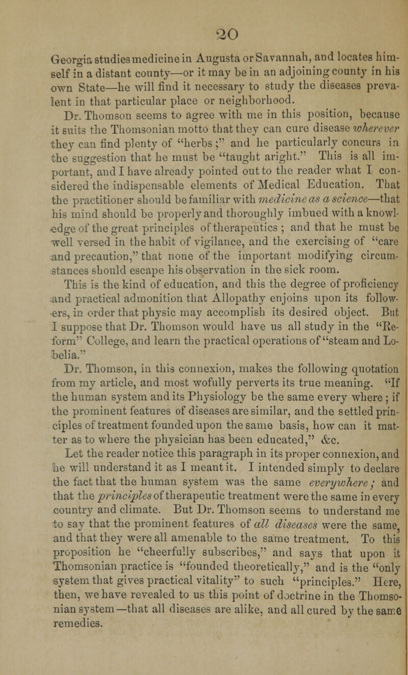 30 Georgia studies medicine in Augusta or Savannah, and locates him- self in a distant county—or it may be in an adjoining county in his own State—he will find it necessary to study the diseases preva- lent in that particular place or neighborhood. Dr. Thomson seems to agree with me in this position, because it suits the Thomsonian motto that they can cure disease whc, they can find plenty of herbs; and he particularly concurs in the suggestion that he must be taught aright. This is all im- portant, audi have already pointed out to the reader what I con- sidered the indispensable elements of Medical Education. That the practitioner should be familiar with medic hie as a science—that his mind should be properly and thoroughly imbued with a knowl- edge of the great principles of therapeutics ; and that he must he well versed in the habit of vigilance, and the exercising of care and precaution, that none of the important modifying circum- stances should escape his observation in the sick room. This is the kind of education, and this the degree of proficiency and practical admonition that Allopathy enjoins upon its follow- ers, in order that physic may accomplish its desired object. But I suppose that Dr. Thomson would have us all study in the Re- form College, and learn the practical operations of steam and Lo- belia, Dr. Thomson, in this connexion, makes the following quotation from my article, and most wofully perverts its true meaning. If the human system and its Physiology be the same every where ; if the prominent features of diseases are similar, and the settled prin- ciples of treatment founded upon the same basis, how can it mat- ter as to where the physician has been educated, &c. Let the reader notice this paragraph in its proper connexion, and he will understand it as I meant it. I intended simply to declare the fact that the human system was the same everywhere; and that the principles of therapeutic treatment wTerethe same in every country and climate. But Dr. Thomson seems to understand me to say that the prominent features of all diseases were the same and that they were all amenable to the same treatment. To this proposition he cheerfully subscribes, and says that upon it Thomsonian practice is founded theoretically, and is the only system that gives practical vitality to such principles. Here, then, we have revealed to us this point of doctrine in the Thomso- nian system—that all diseases are alike, and all cured by the same remedies.