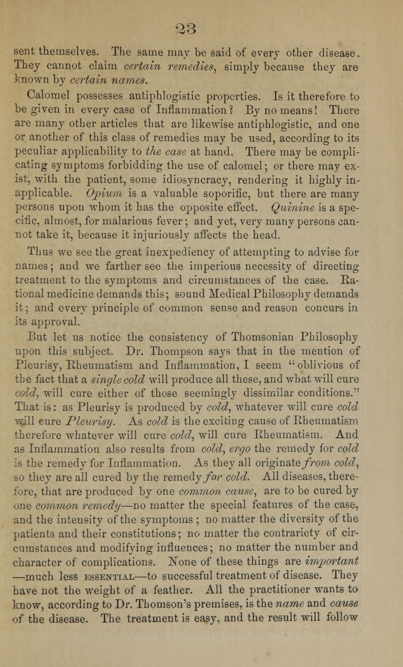 sent themselves. The same may be said of every other disease. They cannot claim certain remedies, simply because they are known by certain names. Calomel possesses antiphlogistic properties. Is it therefore to be given in every case of Inflammation? By no means! There are many other articles that are likewise antiphlogistic, and one or another of this class of remedies may be used, according to its peculiar applicability to the case at hand. There may be compli- cating symptoms forbidding the use of calomel; or there may ex- ist, with the patient, some idiosyncracy, rendering it highly in- applicable. Opium is a valuable soporific, but there are many persons upon whom it has the opposite effect. Quinine is a spe- cific, almost, for malarious fever; and yet, very many persons can- not take it, because it injuriously affects the head. Thus we see the great inexpediency of attempting to advise for names; and we farther see the imperious necessity of directing treatment to the symptoms and circumstances of the case. Ra- tional medicine demands this; sound Medical Philosophy demands it; and every principle of common sense and reason concurs in its approval. But let us notice the consistency of Thomsonian Philosophy upon this subject. Dr. Thompson says that in the mention of Pleurisy, Rheumatism and Inflammation, I seem oblivious of the fact that a single cold will produce all these, and what will cure cold, will cure either of those seemingly dissimilar conditions. That is: as Pleurisy is produced by cold, whatever will cure cold will cure Pleurisy. As cold is the exciting cause of Rheumatism therefore whatever will cure cold, will cure Rheumatism. And as Inflammation also results from cold, ergo the remedy for cold is the remedy for Inflammation. As they all originate/Vow cold, so they are all cured by the remedy for cold. All diseases, there- fore, that are produced by one common cause, are to be cured by one common remedy—no matter the special features of the case, and the intensity of the symptoms ; no matter the diversity of the patients and their constitutions; no matter the contrariety of cir- cumstances and modifying influences; no matter the number and character of complications. None of these things are important —much less essential—to successful treatment of disease. They have not the weight of a feather. All the practitioner wants to know, according to Dr. Thomson's premises, is the name and cause of the disease. The treatment is easy, and the result will follow