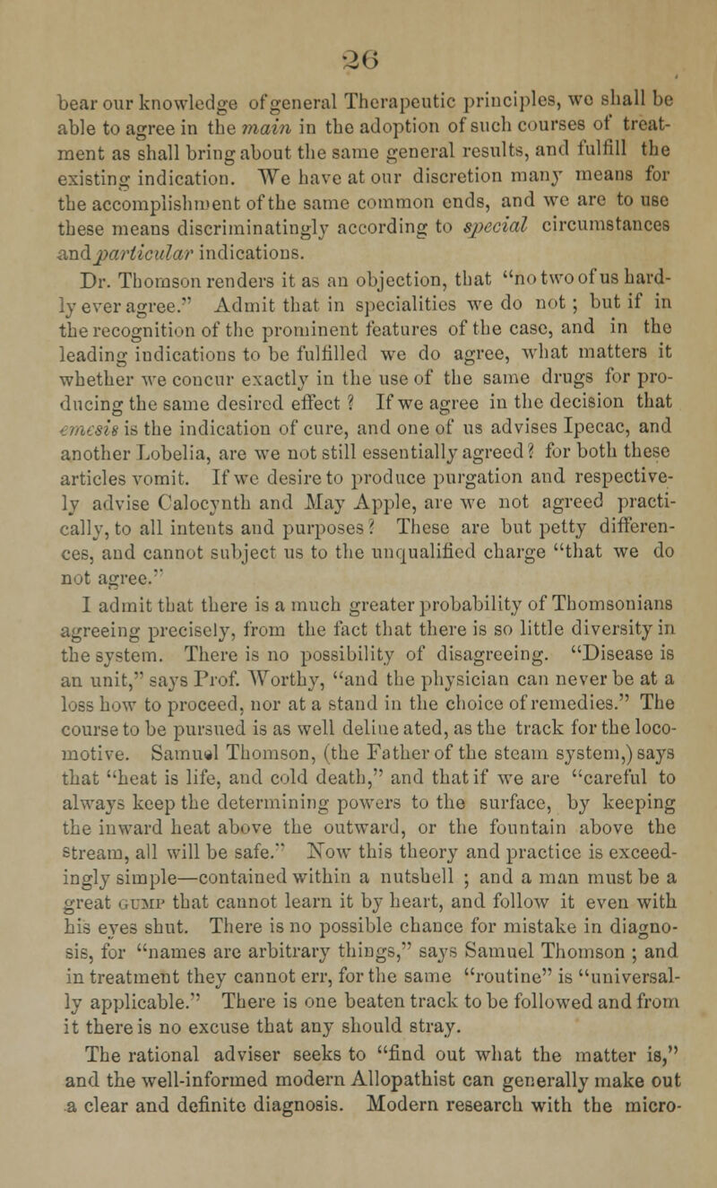 bear our knowledge of general Therapeutic principles, wo shall be able to agree in the main in the adoption of such courses of treat- ment as shall bring about the same general results, and fulfill the existing indication. We have at our discretion many means for the accomplishment of the same common ends, and we are to use these means discriminatingly according to special circumstances and particular indications. Dr. Thomson renders it as an objection, that no two of us hard- ly ever agree. Admit that in specialities we do not; but if in the recognition of the prominent features of the case, and in the leading indications to be fulfilled we do agree, what matters it whether we concur exactly in the use of the same drugs for pro- ducing the same desired effect ? If we agree in the decision that emesh is the indication of cure, and one of us advises Ipecac, and another Lobelia, are we not still essentially agreed? for both these articles vomit. If we desire to produce purgation and respective- ly advise Calocynth and May Apple, are we not agreed practi- cally, to all intents and purposes ( These are but petty differen- ces, and cannot subject us to the unqualified charge that we do not agree.** I admit that there is a much greater probability of Thomsonians agreeing precisely, from the fact that there is so little diversity in the system. There is no possibility of disagreeing. Disease is an unit, says Prof. Worthy, and the physician can never be at a loss how to proceed, nor at a stand in the choice of remedies. The course to be pursued is as well deliue ated, as the track for the loco- motive. Samuel Thomson, (the Father of the steam system,) says that heat is life, and cold death, and that if we are careful to always keep the determining powers to the surface, by keeping the inward heat above the outward, or the fountain above the stream, all will be safe. Now this theory and practice is exceed- ingly simple—contained within a nutshell ; and a man must be a great gump that cannot learn it by heart, and follow it even with his eyes shut. There is no possible chance for mistake in diagno- sis, for names are arbitrary things, says Samuel Thomson ; and in treatment they cannot err, for the same routine is universal- ly applicable. There is one beaten track to be followed and from it there is no excuse that any should stray. The rational adviser seeks to find out what the matter is, and the well-informed modern Allopathist can generally make out a clear and definite diagnosis. Modern research with the micro-
