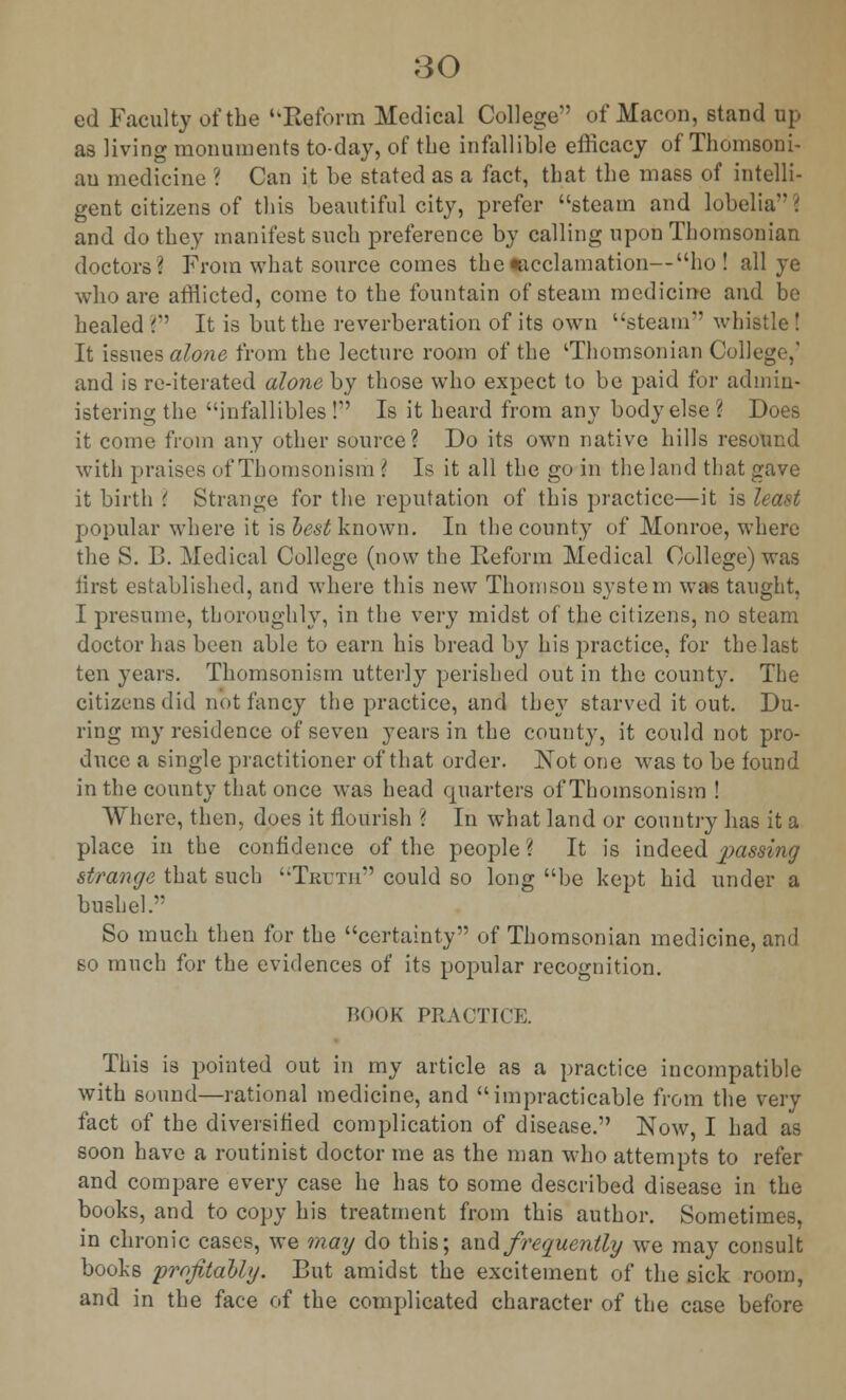 ed Faculty of the Beform Medical College of Macon, stand up as living monuments to-day, of the infallible efficacy of Thomsoni- au medicine ? Can it be stated as a fact, that the mass of intelli- gent citizens of this beautiful city, prefer steam and lobelia i and do they manifest such preference by calling upon Thomsonian doctors? From what source comes the •acclamation—ho! all ye who are afflicted, come to the fountain of steam medicine and be healed ? It is but the reverberation of its own steam whistle! It issues alone from the lecture room of the 'Thomsonian College-,' and is re-iterated alone by those who expect to be paid for admin- istering the infallibles! Is it heard from any body else? Does it come from any other source? Do its own native hills resound with praises of Thomsonism ? Is it all the go in the land that gave it birth \ Strange for the reputation of this practice—it is least popular where it is best known. In the county of Monroe, where the S. B. Medical College (now the Reform Medical College) was first established, and where this new Thomson system was taught, I presume, thoroughly, in the very midst of the citizens, no steam doctor has been able to earn his bread by his practice, for the last ten years. Thomsonism utterly perished out in the county. The citizens did not fancy the practice, and they starved it out. Du- ring my residence of seven years in the county, it could not pro- duce a single practitioner of that order. Not one was to be found in the county that once was head quarters of Thomsonism ! Where, then, does it flourish ? In what land or country has it a place in the confidence of the people? It is indeed passing strange that such Truth could so long be kept hid under a bushel. So much then for the certainty of Thomsonian medicine, and so much for the evidences of its popular recognition. BOOK PRACTICE. This is pointed out in my article as a practice incompatible with sound—rational medicine, and impracticable from the very fact of the diversified complication of disease. Now, I had as soon have a routinist doctor me as the man who attempts to refer and compare every case he has to some described disease in the books, and to copy his treatment from this author. Sometimes, in chronic cases, we may do this; and frequently we may consult books profitably. But amidst the excitement of the sick room, and in the face of the complicated character of the case before