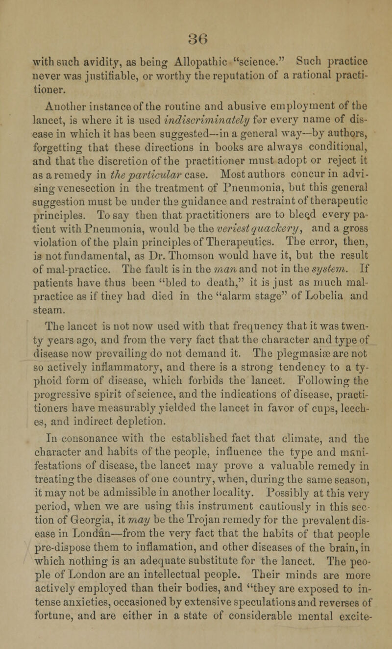 with such avidity, as being Allopathic science. Such practice never was justifiable, or worthy the reputation of a rational practi- tioner. Another instance of the routine and abusive employment of the lancet, is where it is used indiscriminately for every name of dis- ease in which it has been suggested—in a general way—by authors, forgetting that these directions in books are always conditional, and that the discretion of the practitioner must adopt or reject it as a remedy in the particular case. Most authors concur in advi- sing venesection in the treatment of Pneumonia, but this general suggestion must be under ths guidance and restraint of therapeutic principles. To say then that practitioners are to blee^d every pa- tient with Pneumonia, would be the veriest quackery, and a gross violation of the plain principles of Therapeutics. The error, then, is not fundamental, as Dr. Thomson would have it, but the result of mal-practice. The fault is in the man and not in the system. If patients have thus been bled to death, it is just as much mal- practice as if they had died in the alarm stage of Lobelia and steam. The lancet is not now used with that frequency that it was twen- ty years ago, and from the very fact that the character and type of disease now prevailing do not demand it. The plegmasise are not so actively inflammatory, and there is a strong tendency to a ty- phoid form of disease, which forbids the lancet. Following the progressive spirit of science, and the indications of disease, practi- tioners have measurably yielded the lancet in favor of cups, leech- es, and indirect depletion. In consonance with the established fact that climate, and the character and habits of the people, influence the type and mani- festations of disease, the lancet may prove a valuable remedy in treating the diseases of one country, when, during the same season, it may not be admissible in another locality. Possibly at this very period, when we are using this instrument cautiously in this sec- tion of Georgia, it may be the Trojan remedy for the prevalent dis- ease in Londan—from the very fact that the habits of that people pre-dispose them to inflamation, and other diseases of the brain, in which nothing is an adequate substitute for the lancet. The peo- ple of London are an intellectual people. Their minds are more actively employed than their bodies, and they are exposed to in- tense anxieties, occasioned by extensive speculations and reverses of fortune, and are either in a state of considerable mental excite-