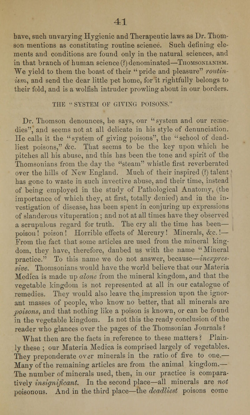 bave, such unvarying Hygienic and Therapeutic laws as Dr. Thom- son mentions as constituting routine science. Such defining ele- ments and conditions are found only in the natural sciences, and in that branch of human science (?) denominated—Thomsonianism. We yield to them the boast of their pride and pleasure routin- i&m, and send the dear little pet home, for it rightfully belongs to their fold, and is a wolfish intruder prowling about in our borders. THE  SYSTEM OF GIVING POISONS. Dr. Thomson denounces, he says, our system and our reme- dies, and seems not at all delicate in his style of denunciation. He calls it the system of giving poisons, the school of dead- liest poisons, &c. That seems to be the key upon which he pitches all his abuse, and this has been the tone and spirit of the Thomsonians from the day the steam whistle first reverberated over the hills of New England. Much of their inspired (?) talent has gone to waste in such invective abuse, and their time, instead of being employed in the study of Pathological Anatomy, (the importance of which they, at first, totally denied) and in the in- vestigation of disease, has been spent in conjuring up expressions of slanderous vituperation; and not at all times have they observed a scrupulous regard for truth. The cry all the time has been— poison ! poison ! Horrible effects of Mercury! Minerals, &c.!— From the fact that some articles are used from the mineral king- dom, they have, therefore, daubed us with the name Mineral practice. To this name we do not answer, because—inexpres- sive. Thomsonians would have the world believe that our Materia Medica is made up alone from the mineral kingdom, and that the vegetable kingdom is not represented at all in our catalogue of remedies. They would also leave the impression upon the ignor- ant masses of people, who know no better, that all minerals are poisons, and that nothing like a poison is known, or can be found in the vegetable kingdom. Is not this the ready conclusion of the reader who glances over the pages of the Thomsonian Journals? What then are the facts in reference to these matters ? Plain- ly these ; our Materia Medica is comprised largely of vegetables. They preponderate over minerals in the ratio of five to one.— Many of the remaining articles are from the animal kingdom.— The number of minerals used, then, in our practice is compara- tively insignificant. In the second place—all minerals are not poisonous. And in the third place—the deadliest poisons come