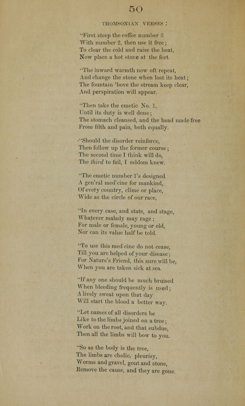 THOMSON I AX VERSES I First steep the coffee number 8 With number 2, then use it free; To clear the cold and raise the heat. Now place a hot stone at the feet. The inward warmth now oft repeat, And change the stone when lost its heat; The fountain 'bove the stream keep clear, And perspiration will appear. Then take the emetic No. 1, Until its duty is well done; The stomach cleansed, and the head made free From filth and pain, both equally. •Should the disorder reinforce, Then follow up the former course ; The second time I think will do, The third to fail, I seldom knew. The emetic number l's designed A gen'ral med'eine for mankind, Of every country, clime or place, Wide as the circle of our race, In every case, and state, and stage, Whatever malady may rage ; For male or female, young or old, Nor can its value half be told. To use this med'eine do not cease, Till you arc helped of your disease; For Nature's Friend, this sure will be, When you are taken sick at sea. If any one should be much bruised When bleeding frequently is used ; A lively sweat upon that day Will start the blood a better way. Let names of all disorders be Like to the limbs joined on a tree • Work on the root, and that subdue, Then all the limbs will bow to you. So as the body is the tree, The limbs are cholic. pleurisy, Worms and gravel, gout and stone, Remove the cause, and they are gone.