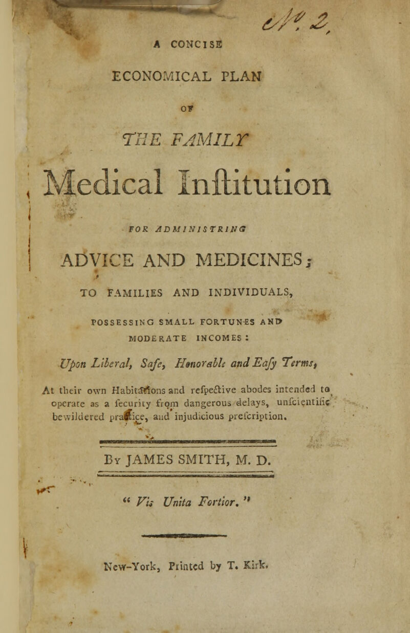 &/?■&: A CONCISE ECONOMICAL PLAN o* THE FAMILY \ Medical Inftitution i FOR ADM1N1STR1NS ADVICE AND MEDICINES; TO FAMILIES AND INDIVIDUALS, POSSESSING SMALL FORTUNES ANt> MODERATE INCOMES: Upon Liberal, Safe, Hanorabh and Eafy Terms, At their own Habitations and refpe&ive abodes intended to operate as a fecurity from dangerous delays, unfcientiiic bevviJdered prawice, and injudicious prelcription. By JAMES SMITH, M. D. *■■■■ ■■■■ ' «——iu i iwmmamm^mmamm  Fit Unlta Fertior.  New-York, Printed by T. Kirk.