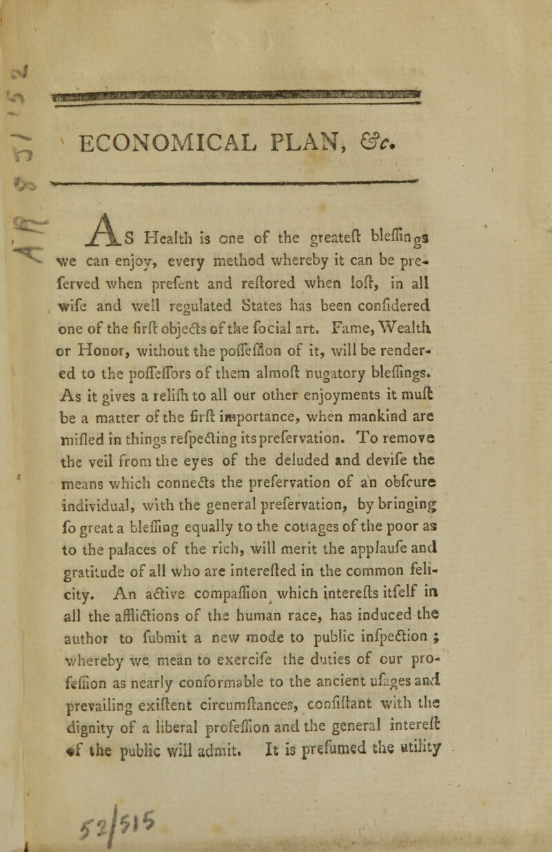 v_ ECONOMICAL PLAN, &c. jtjLS Health is one of the greateft bleffings we can enjoy, every method whereby it can be pre- ferved when prefent and reftored when loft, in all wife and well regulated States has been confidered one of the firfi: obje&s of the focial art. Fame, Wealth or Honor, without the pofleffion of it, will be render- ed to the poffefTors of them almoft nugatory bleffings. As it gives a relifh to all our other enjoyments it mull be a matter of the firft importance, when mankind are mifled in things refpedting its prefer vation. To remove the veil from the eyes of the deluded and devife the means which connects the prefervation of an obfeure individual, with the general prefervation, by bringing fo great a bleffing equally to the cottages of the poor as to the palaces of the rich, will merit the applaufe and gratitude of all who are interefted in the common feli- city. An active companion which interefts itfelf in all the afflictions of the human race, has induced the author to fubmit a new mode to public infpection ; whereby we mean to exercife the duties of cur pro- feflion as nearly conformable to the ancient ufuges and prevailing exiftent circumftances, confidant With the dignity of a liberal profeffion and the general intereft ♦f the public will admit. It is prefumed the utility flfa**