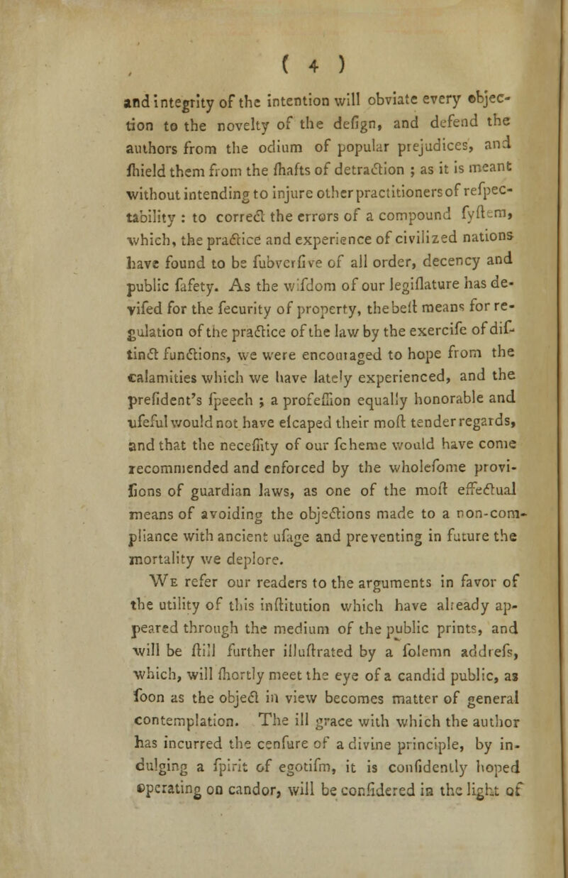 and integrity of the intention will obviate every objec- tion to the novelty of the defign, and defend the authors from the odium of popular prejudices, and fhield them from the fhafts of detraction ; as it is meant without intending to injure other practitioners of refpec- tability : to correct the errors of a compound fyibm, which, the practice and experience of civilized nations have found to be fubverfive of all order, decency and public fafety. As the wifdora of our legiflature has de- yifed for the fecurity of property, the belt means for re- gulation of the practice of the law by the exercifc of dif- timft functions, we were encouraged to hope from the calamities which we have lately experienced, and the prefident's fpeech ; a profefflon equally honorable and ufeful would not have elcaped their molt tender regards, and that the neceflity of our fcheme would have come recommended and enforced by the wholefome provi- fions of guardian laws, as one of the molt effectual means of avoiding the objections made to a non-com- pliance with ancient ufage and preventing in future the mortality we deplore. We refer our readers to the arguments in favor of the utility of this inftitution which have aheady ap- peared through the medium of the public prints, and will be (till further illuftrated by a folemn addrefs, which, will fhortly meet the eye of a candid public, as foon as the object in view becomes matter of general contemplation. The ill grace with which the author has incurred the cenfure of a divine principle, by in- dulging a fpirit of egotifm, it is confidently hoped operating on candor, will be cor.fidered in the light of