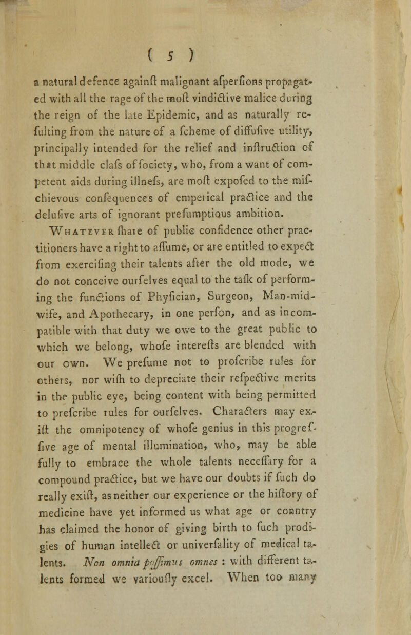 a natural defence againft malignant afperfions propagat- ed with all the rage of the mod vindictive malice during the reign of the late Epidemic, and as naturally re- fuiting from the nature of a fchenie of difFufive utility, principally intended for the relief and inflruction of th*t middle clafs offociety, v. ho, from a want of com- petent aids during illnefs, are moil; cxpofed to the mif- chievous confequences of empeiical practice and the delufive arts of ignorant prefumptious ambition. Whatever (bate of public confidence other prac- titioners have a right to afTume, or are entitled to expect from exercifing their talents after the old mode, we do not conceive ourfelves equal to the talk of perform- ing the functions of Phyfician, Surgeon, Man-mid- wife, and Apothecary, in one perfon, and as incom- patible with that duty we owe to the great public to which we belong, whofe interefb are blended with our own. We prefume not to profcribe rules for others, nor wilh to depreciate their refpective merits in the public eye, being content with being permitted to prefcribe lules for ourfelves. Characters may ex,- i(i the omnipotency of whofe genius in this progref- five age of mental illumination, who, may be able fully to embrace the whole talents neceiTiry for a compound practice, but we have our doubts if fuch do really exift, as neither our experience or the hiitory of medicine have yet informed us what age or country has claimed the honor of giving birth to fuch prodi- gies of human intellect or univerfality of medical ta- lents. Ncn omnia p'ifjimvi omnes : with different ta- lents formed we varioufly excel. When too many