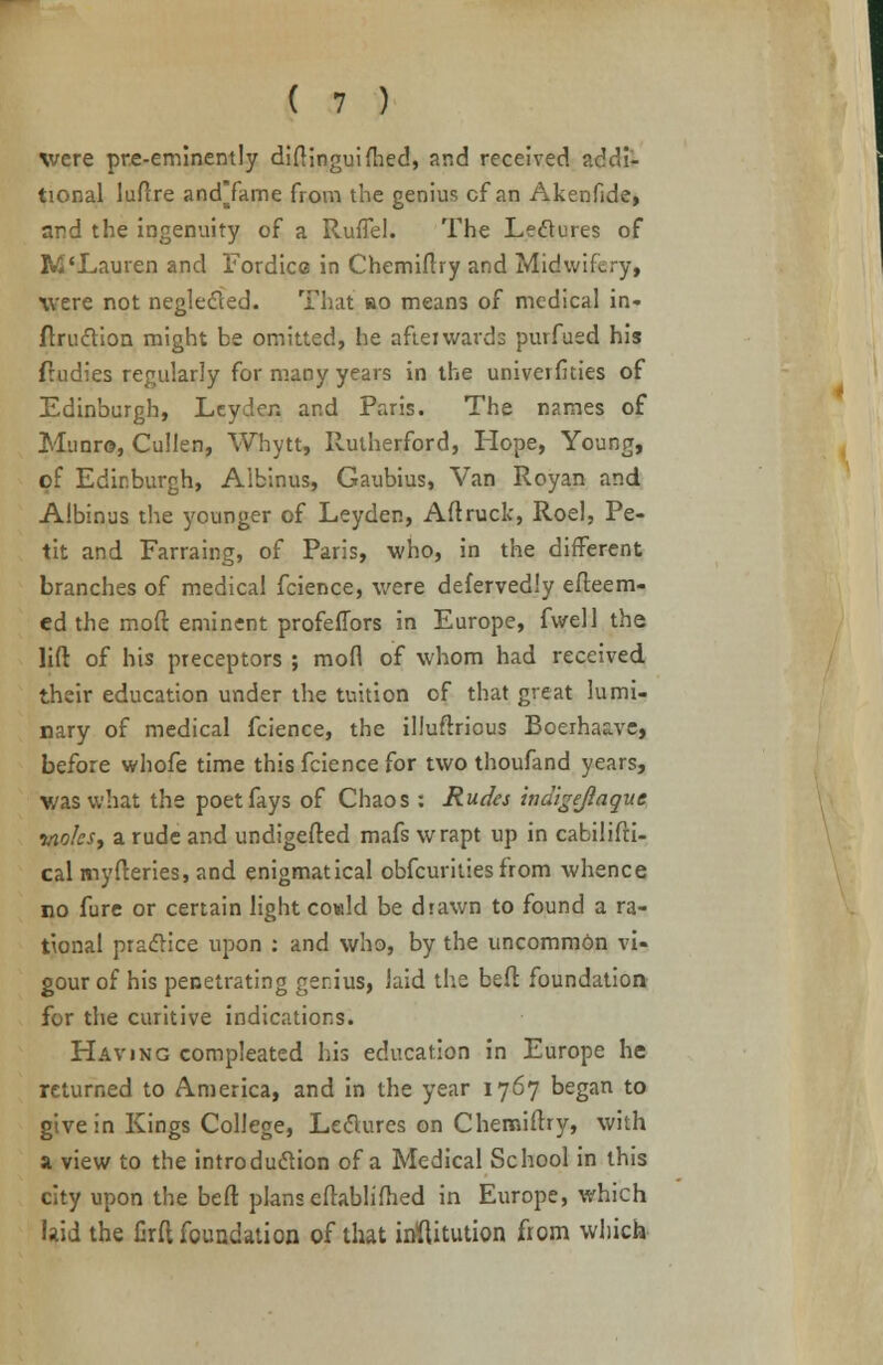 were pre-eminently diftinguifhed, and received addi- tional luftre andTame from the genius cf an Akenfide, and the ingenuity of a RufTel. The Lectures of WLauren and Eordice in Chemiftry and Midwifery, were not neglected- That bo means of medical in- ftruction might be omitted, he afterwards purfued his ftudies regularly for many years in the universities of Edinburgh, Leyder. and Paris. The names of Munro, Cullen, Whytt, Rutherford, Hope, Young, of Edinburgh, Aibinus, Gaubius, Van Royan and Albinus the younger of Leyder., Aftruck, Roel, Pe- tit and Farraing, of Paris, who, in the different branches of medical fcience, were defervedly esteem- ed the moft eminent profeflors in Europe, fwell the lift of his preceptors ; mofl of whom had received their education under the tuition of that great lumi- nary of medical fcience, the illuftrious Boerhaave, before whofe time this fcience for two thoufand years, was what the poet fays of Chaos : Rudes indigejlaquc •moles, a rude and undigefted mafs wrapt up in cabilifti- calmyfteries, and enigmatical obfeurities from whence no fure or certain light cowld be drawn to found a ra- tional practice upon : and who, by the uncommdn vi- gour of his penetrating genius, laid the bed; foundation for the curitive indications. Having compleated his education in Europe he returned to America, and in the year 1767 began to give in Kings College, Lectures on Chemiftry, with a view to the introduction of a Medical School in this city upon the beft plans eftablifhed in Europe, which laid the firft foundation of that inflitution from which