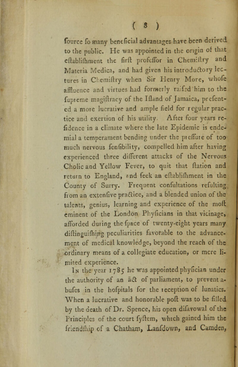 fource fo many beneficial advantages have been derived to the public. He was appointed in the origin of that eftabliftiment the fir ft profeflbr in Chemillry and Materia Medica, and had given his introductory lec- tures in Chemiftry when Sir Henry More, whofe affluence and virtues had formerly raifrd him to the fupteme magistracy of the Ifland of Jamaica, prefent- ed a more lucrative and ample field for regular prac- tice and exertion of his utility After four years re- fidence in a climate where the late Epidemic is ende- mial a temperament bending under the pieffuie of too much nervous fenfibility, compelled him after having experienced three different attacks of the Nervous Cholic and Yellow Fever, to quit that ftation and return to England, and feek an eftablifhment in the County of Surry. Frequent confutations refulting fiom an extenlive practice, and a blended union of the talents, genius, learning and experience of the moffc eminent of the London Phyficians in that vicinage, afforded during the fpace of twenty-eight years many diftinguifhing peculiarities favorable to the advance- ment of medical knowledge, beyond the reach of the ordinary means of a collegiate education, or mere li- mited experience. In the year 1785 he was appointed phyfician under the authority of an act of parliament, to prevent a- bufes in the hofpitals for the reception of lunatics. When a lucrative and honorable poft was to be filled by the death of Dr. Spence, his open difavowal of the Principles of the court fyftcm, which gained him the fnendilnp of a Chatham, Lanfdown, and Camden,