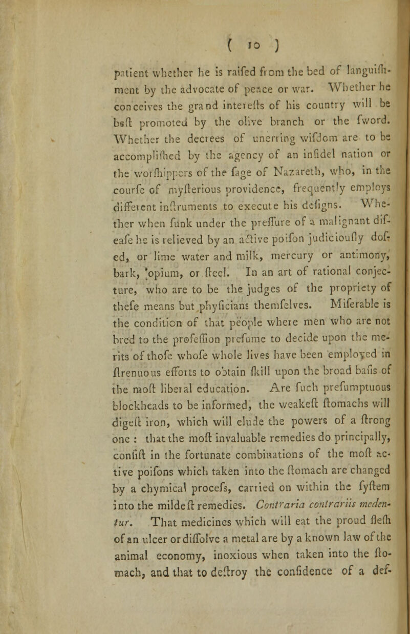 patient whether he is raifed from the bed of languifli- meat by the advocate of peace or war. Whether he conceives the grand inter efts of his country will be bsft promoted by the olive branch or the fword. Whether the decrees of unerring wifdom are to be accompli filed by the agency of an infidel nation or the wo'r'fhippers of the fage of Nazareth, who, in the courfe of myfterious providence, frequently employs different inftrurrients to execute his defigns. Whe- ther when funk under the preflure of a malignant dif- eafe he is relieved by an active poifon judicioufly dofr ed, or lime water and milk, mercury or antimony, bark, 'opium, or {reel. In an art of rational conjec- ture, who are to be the judges of the propriety of thefe means but phyficians themfelves. Miferable is the condition of that people where men who are not bred to the profeffion piefume to decide upon the me- rits of thofe whofe whole lives have been employed in flrenuous efforts to obtain fkill upon the broad bans of the mo ft: liberal education. Are fuch prefumptuous blockheads to be informed, the weakeft ftomachs will digeft iron, which will elude the powers of a ftrong one : that the moft invaluable remedies do principally, coniift in the fortunate combinations of the mod ac- tive poifons which taken into the ftomach are changed by a chymical procefs, carried on within the fyftem into the mildeft: remedies. Contrana conlrariis medtn- fur. That medicines which will eat the proud flefii of an ulcer ordiiTolve a metal are by a known law of the animal economy, inoxious when taken into the fto- mach, and that to deitroy the confidence of a def-