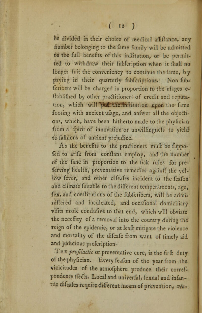 (  ) be divided in their choice of medical affifhnce, any number belonging to the fame family will be admitted to the full benefits of this infHtution, or be permit- ted to withdraw their fubfeription when it mall no longer fuit the conveniency to continue the fame, by paying in their quarterly fubferiptions. Non fub- fcribers will be charged in proportion to the ufiges e- ftablifhed by other practitioners of credit and reputa- tion, which will^JMPtfiCTfiftitution upon the fame footing with ancient ufage, and anfwer all the objecti- ons, which, have been hitherto made to the phyfician from a fpirit of innovation or unvvillingnefs to yield to fafhions of ancient prejudice. As the benefits to the practioners mud be fuppo- fed to arife from conftant employ, and the number of the fane in proportion to the fick rules for pre- serving health, preventative remedies again/1 the yel- low fever, and other difeafes incident to the feafon and climate fuitable to the different temperaments, age, fex,and conftitutions of the fubferibers, will be admi- jiiftered and inculcated, and occafional domiciliary vifits made condufive to that end, which will obviate the neceffity of a removal into the country during the reign of the epidemic, or at leaf! mitigate the violence and mortality of the difeafe from want of timely aid and judicious piefcription- T'he prof lactic or preventative cure, is the fiifl: duty of the phyfician. Every feafon of the year from the vicicitudes of the atmofphere produce their corref- pondente fleets. Local and univerfal, fexual and infan- tile difeafes require different means of prevention, vtn-