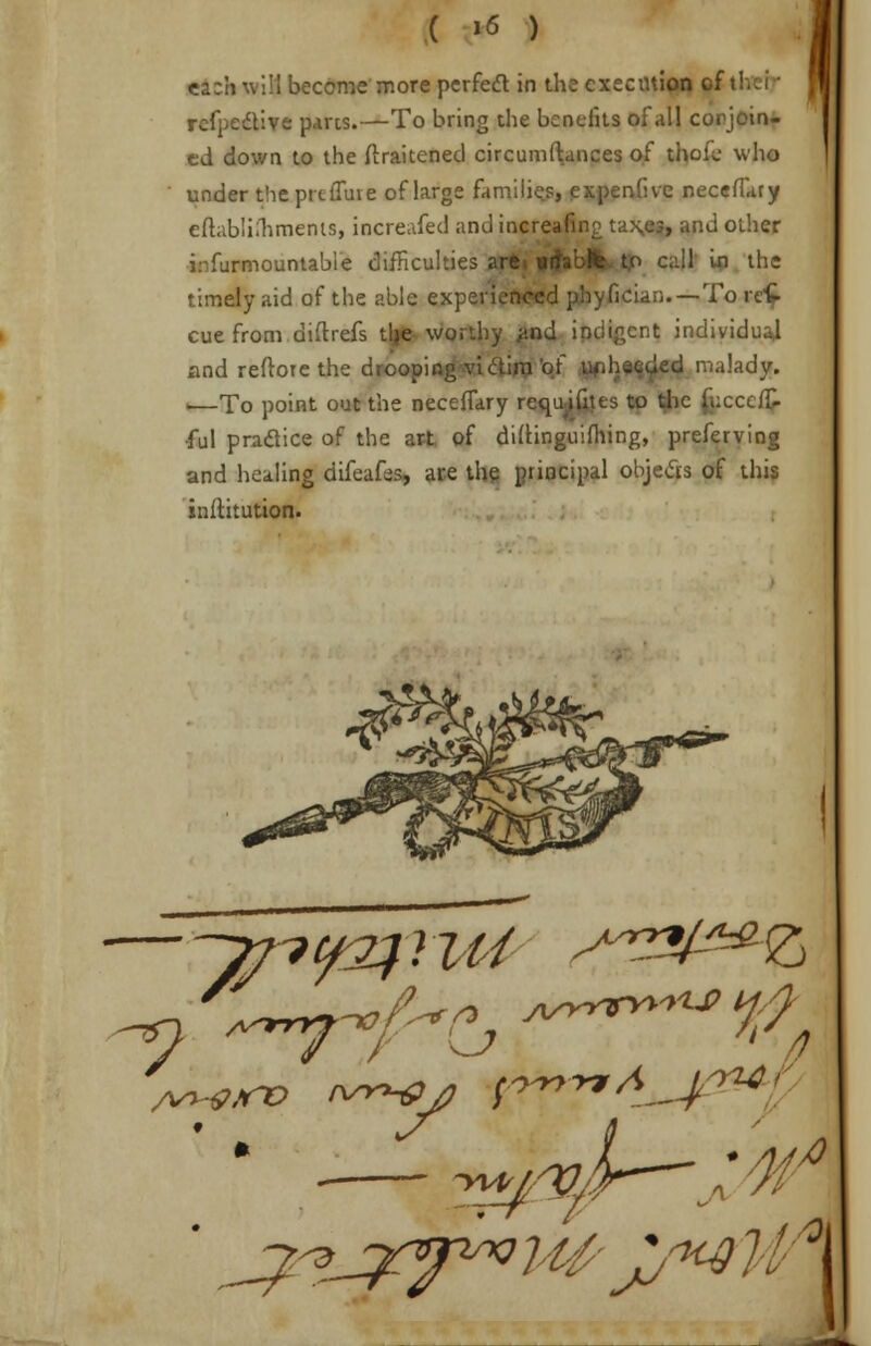 ea:h will become more perfect in the execution i: refpedtive parts.—To bring the benefits of all conjoin- ed down to the ftraitened circumftances of thole who under theprtfluie of large families, expendve necefiary eitablimmerus, increafed and incre •> and other irfurmountabie difficulties are call in the timely aid of the able experienced phyfician—To rcC- cue from diftrefs tlje worthy #nd indigent individual and reftore the drooping victim i led malady. •—To point out the necefTary requi frits to the lucccfT- •ful pradice of the art of diitinguifhing, preferving and healing difeafcs, are the principal objects of this inftitution.