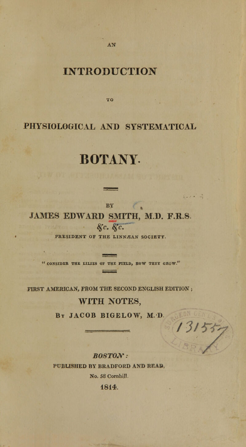 AN INTRODUCTION PHYSIOLOGICAL AND SYSTEMATICAL BOTANY. B? JAMES EDWARD SMITH, M.D. F.R.S. PRESIDENT OF THE LINN^AN SOCIETY.  CONSIDEIl THE HUES OF THE FIELD, HOW THEY GROW. FIRST AMERICAN, FROM THE SECOND ENGLISH EDITION ; WITH NOTES, Bt JACOB BIGELOW, M.D BOSTON : PUBUSHED BY BRADFORD AND READ, No. 58 Cornhijl 1814.