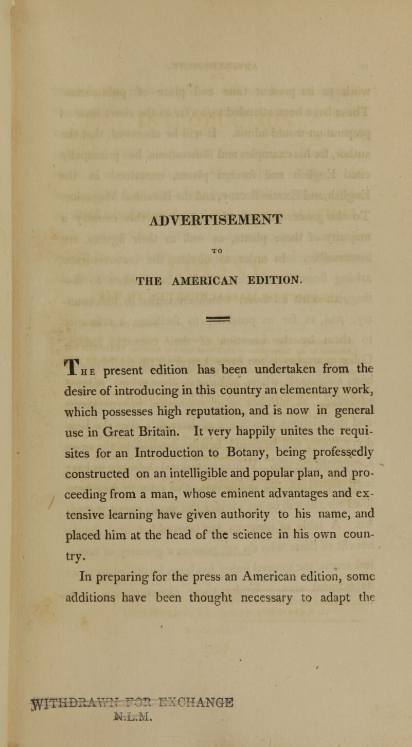ADVERTISEMENT THE AMERICAN EDITION. A h e present edition has been undertaken from the desire of introducing in this country an elementary work, which possesses high reputation, and is now in general use in Great Britain. It very happily unites the requi- sites for an Introduction to Botany, being professedly constructed on an intelligible and popular plan, and pro- ceeding from a man, whose eminent advantages and ex- tensive learning have given authority to his name, and placed him at the head of the science in his own coun- try. In preparing for the press an American edition, some additions have been thought necessary to adapt the 3^ITHD?.AV;r:: XCHANGE N;L.M.