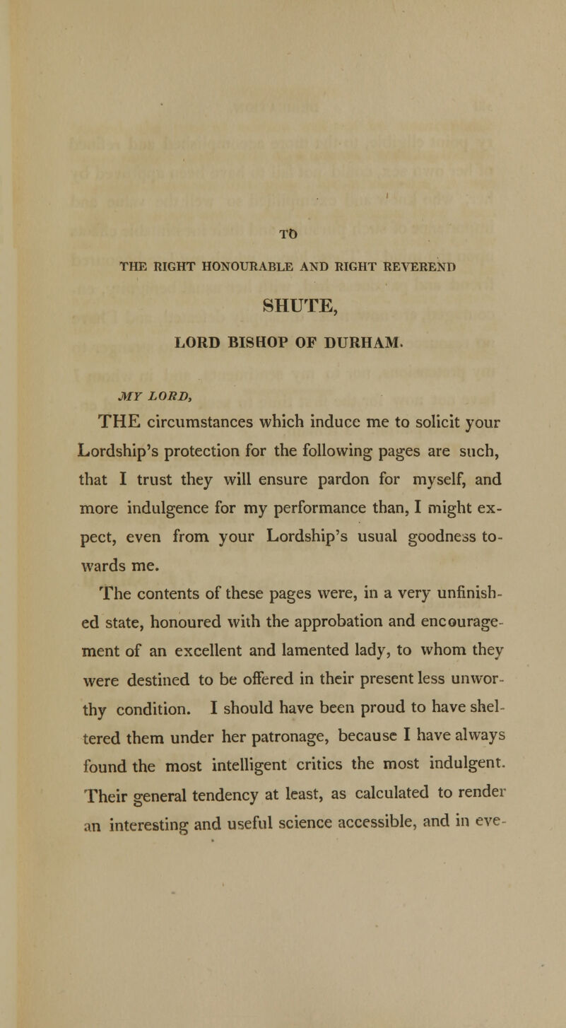 TO THE RIGHT HONOURABLE AND RIGHT REVEREND SHUTE, LORD BISHOP OF DURHAM. MY LORD, THE circumstances which induce me to solicit your Lordship's protection for the following pages are such, that I trust they will ensure pardon for myself, and more indulgence for my performance than, I might ex- pect, even from your Lordship's usual goodness to- wards me. The contents of these pages were, in a very unfinish- ed state, honoured with the approbation and encourage- ment of an excellent and lamented lady, to whom they were destined to be offered in their present less unwor- thy condition. I should have been proud to have shel- tered them under her patronage, because I have always found the most intelligent critics the most indulgent. Their general tendency at least, as calculated to render an interesting and useful science accessible, and in eve-