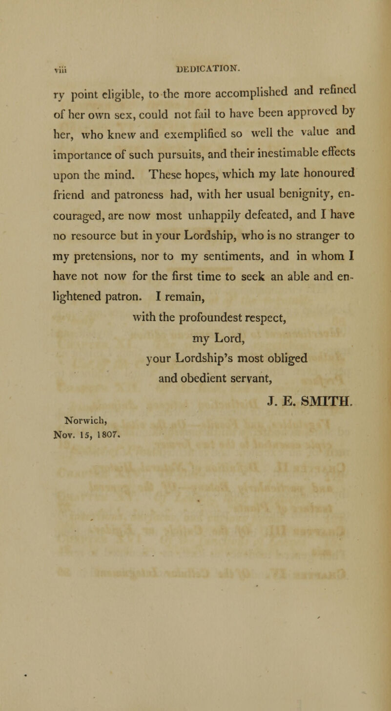 riii DEDICATION. ry point eligible, to the more accomplished and refined of her own sex, could not fail to have been approved by her, who knew and exemplified so well the value and importance of such pursuits, and their inestimable effects upon the mind. These hopes, which my late honoured friend and patroness had, with her usual benignity, en- couraged, are now most unhappily defeated, and I have no resource but in your Lordship, who is no stranger to my pretensions, nor to my sentiments, and in whom I have not now for the first time to seek an able and en- lightened patron. I remain, with the profoundest respect, my Lord, your Lordship's most obliged and obedient servant, J. E. SMITH. Norwich, Nov. 15, 1807.