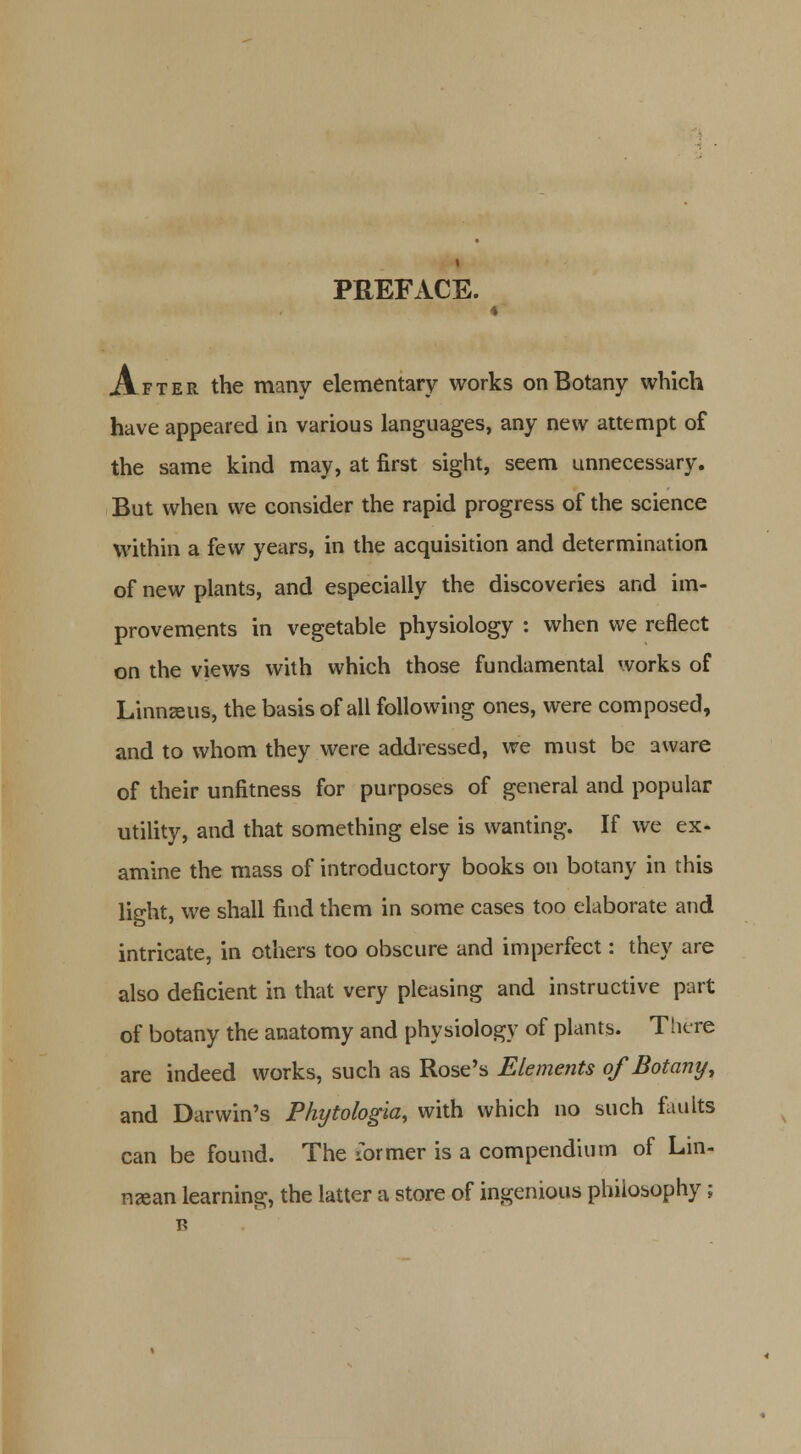 » After the many elementary works on Botany which have appeared in various languages, any new attempt of the same kind may, at first sight, seem unnecessary. But when we consider the rapid progress of the science within a few years, in the acquisition and determination of new plants, and especially the discoveries and im- provements in vegetable physiology : when we reflect on the views with which those fundamental works of Linnaeus, the basis of all following ones, were composed, and to whom they were addressed, we must be aware of their unfitness for purposes of general and popular utility, and that something else is wanting. If we ex- amine the mass of introductory books on botany in this light, we shall find them in some cases too elaborate and intricate, in others too obscure and imperfect: they are also deficient in that very pleasing and instructive part of botany the anatomy and physiology of plants. There are indeed works, such as Rose's Elements of Botany, and Darwin's Phytologia, with which no such faults can be found. The ibrmer is a compendium of Lin- nsean learning, the latter a store of ingenious philosophy;