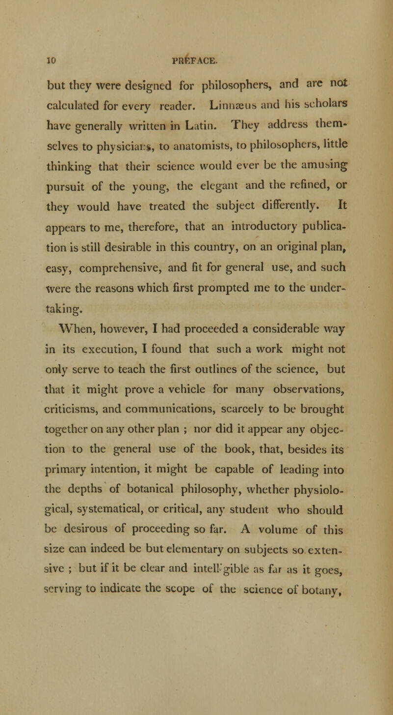 but they were designed for philosophers, and are not calculated for every reader. Linnaeus and his scholars have generally written in Latin. They address them- selves to physicians, to anatomists, to philosophers, little thinking that their science would ever be the amusing pursuit of the young, the elegant and the refined, or they would have treated the subject differently. It appears to me, therefore, that an introductory publica- tion is still desirable in this country, on an original plan, easy, comprehensive, and fit for general use, and such were the reasons which first prompted me to the under- taking. When, however, I had proceeded a considerable way in its execution, I found that such a work might not only serve to teach the first outlines of the science, but that it might prove a vehicle for many observations, criticisms, and communications, scarcely to be brought together on any other plan ; nor did it appear any objec- tion to the general use of the book, that, besides its primary intention, it might be capable of leading into the depths of botanical philosophy, whether physiolo- gical, systematical, or critical, any student who should be desirous of proceeding so far. A volume of this size can indeed be but elementary on subjects so exten- sive ; but if it be clear and intell'gible as far as it goes, serving to indicate the scope of the science of botany,