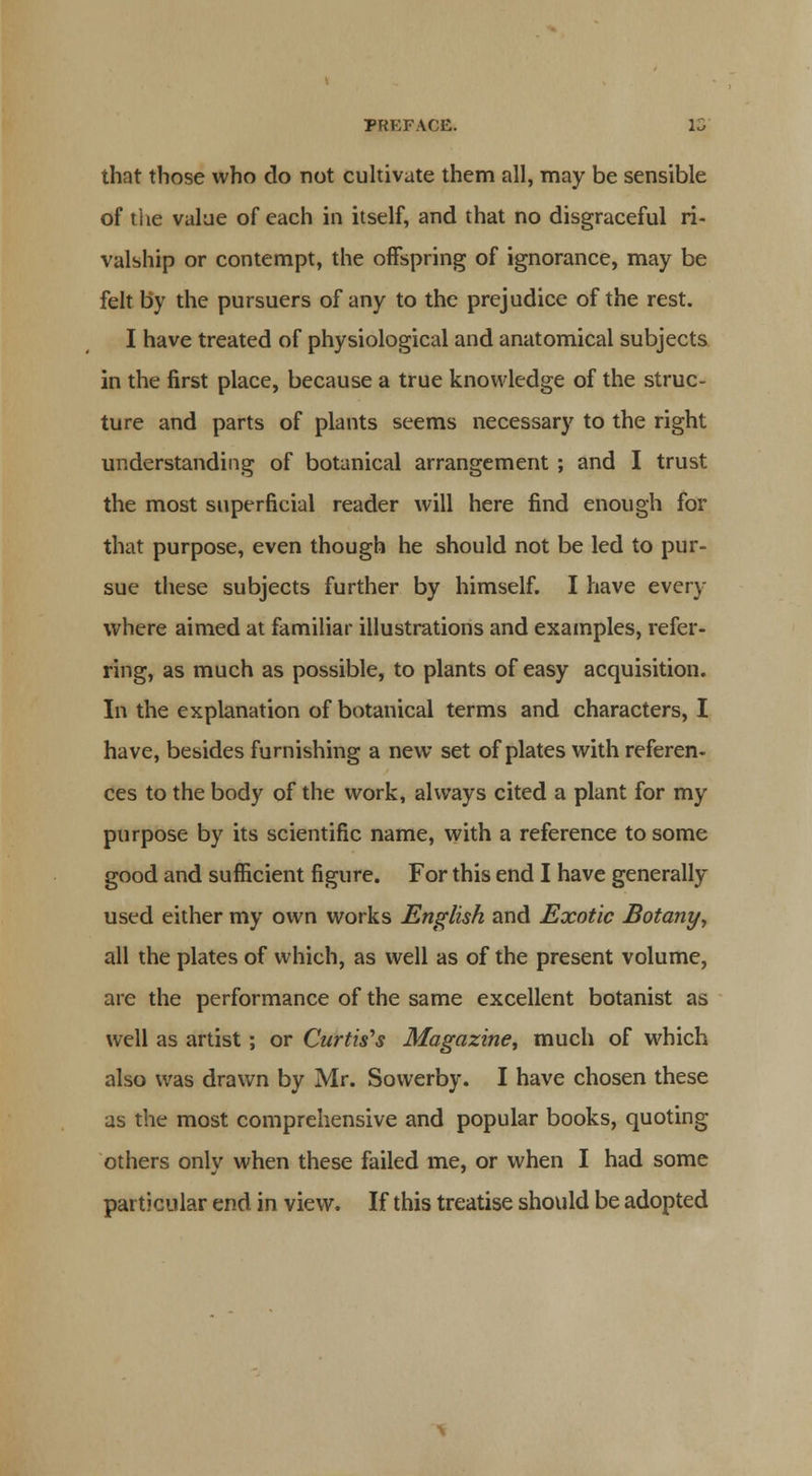 that those who do not cultivate them all, may be sensible of the value of each in itself, and that no disgraceful ri- valship or contempt, the offspring of ignorance, may be felt by the pursuers of any to the prejudice of the rest. I have treated of physiological and anatomical subjects in the first place, because a true knowledge of the struc- ture and parts of plants seems necessary to the right understanding of botanical arrangement ; and I trust the most superficial reader will here find enough for that purpose, even though he should not be led to pur- sue these subjects further by himself. I have every- where aimed at familiar illustrations and examples, refer- ring, as much as possible, to plants of easy acquisition. In the explanation of botanical terms and characters, I have, besides furnishing a new set of plates with referen- ces to the body of the work, always cited a plant for my purpose by its scientific name, with a reference to some good and sufficient figure. For this end I have generally used either my own works English and Exotic Botany, all the plates of which, as well as of the present volume, are the performance of the same excellent botanist as well as artist; or Curtis's Magazine, much of which also was drawn by Mr. Sowerby. I have chosen these as the most comprehensive and popular books, quoting others only when these failed me, or when I had some particular end in view. If this treatise should be adopted