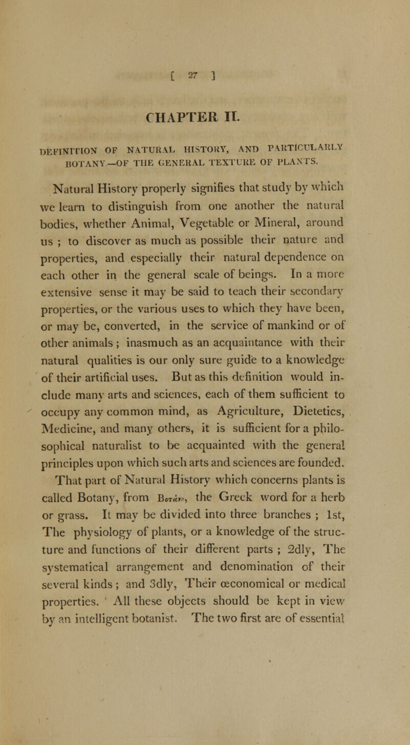 CHAPTER IT. DEFINITION OF NATURAL HISTORY, AND PARTICULARLY BOTANY—OF THE GENERAL TEXTURE OF PLANTS. Natural History properly signifies that study by which we learn to distinguish from one another the natural bodies, whether Animal, Vegetable or Mineral, around us ; to discover as much as possible their nature and properties, and especially their natural dependence on each other in the general scale of beings. In a more extensive sense it may be said to teach their secondary properties, or the various uses to which they have been, or may be, converted, in the service of mankind or of other animals ; inasmuch as an acquaintance with their natural qualities is our only sure guide to a knowledge of their artificial uses. But as this definition would in- clude many arts and sciences, each of them sufficient to occupy any common mind, as Agriculture, Dietetics, Medicine, and many others, it is sufficient for a philo- sophical naturalist to be acquainted with the general principles upon which such arts and sciences are founded. That part of Natural History which concerns plants is called Botany, from IW>», the Greek word for a herb or grass. It may be divided into three branches ; 1st, The physiology of plants, or a knowledge of the struc- ture and functions of their different parts ; 2dly, The systematical arrangement and denomination of their several kinds; and 3dly, Their ceconomical or medical properties. All these objects should be kept in view by an intelligent botanist. The two first are of essential