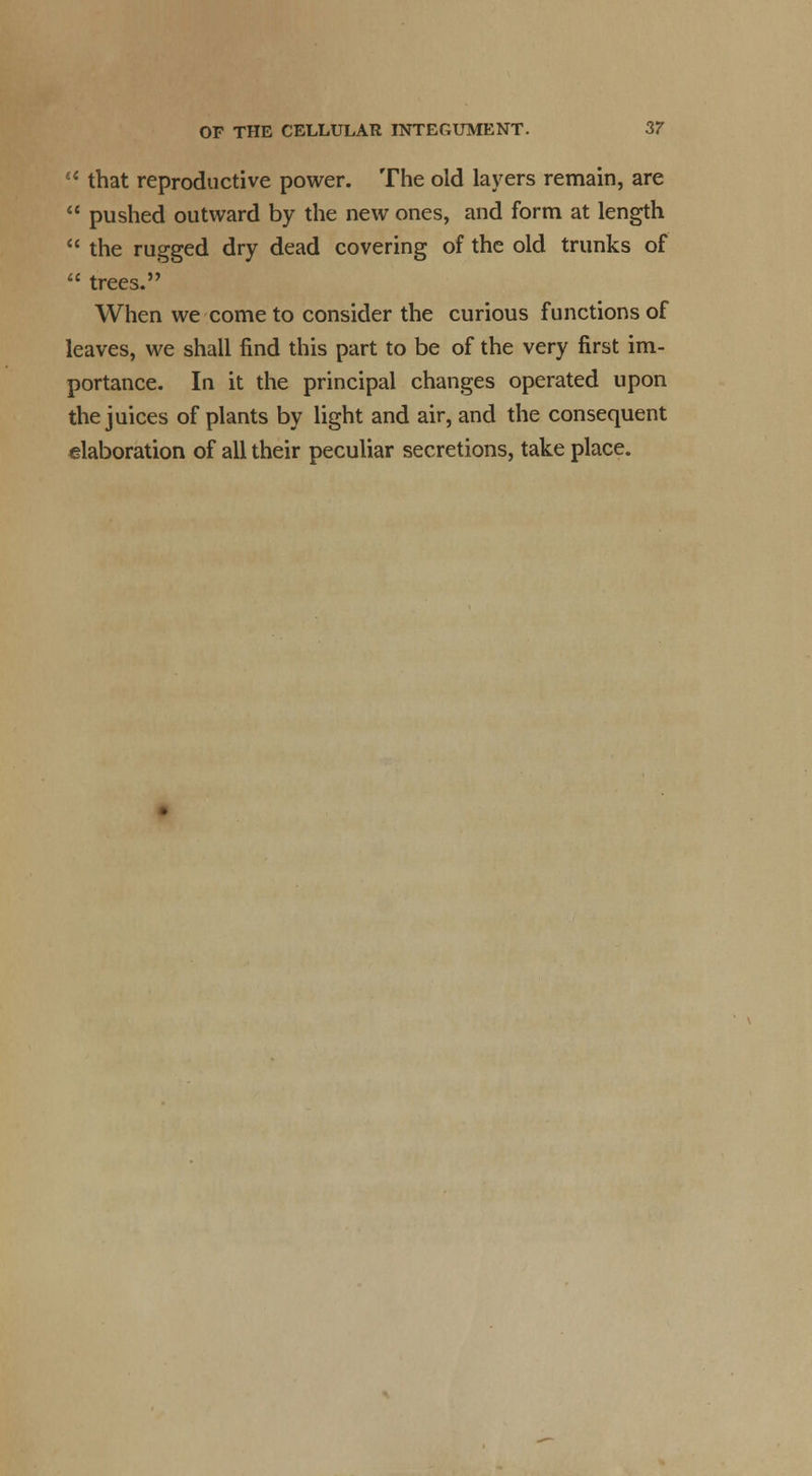 u that reproductive power. The old layers remain, are  pushed outward by the new ones, and form at length  the rugged dry dead covering of the old trunks of  trees. When we come to consider the curious functions of leaves, we shall find this part to be of the very first im- portance. In it the principal changes operated upon the juices of plants by light and air, and the consequent elaboration of all their peculiar secretions, take place.