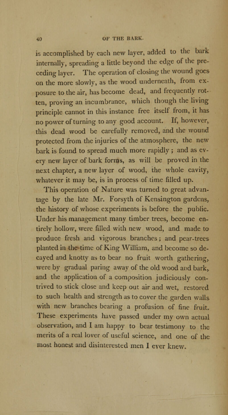 is accomplished by each new layer, added to the bark internally, spreading a little beyond the edge of the pre- ceding layer. The operation of closing the wound goes on the more slowly, as the wood underneath, from ex- posure to the air, has become dead, and frequently rot- ten, proving an incumbrance, which though the living principle cannot in this instance free itself from, it has no power of turning to any good account. If, however, this dead wood be carefully removed, and the wound protected from the injuries of the atmosphere, the new bark is found to spread much more rapidly ; and as ev- ery new layer of bark forms, as will be proved in the next chapter, a new layer of wood, the whole cavity, whatever it may be, is in process of time filled up. This operation of Nature was turned to great advan- tage by the late Mr. Forsyth of Kensington gardens, the history of whose experiments is before the public. Under his management many timber trees, become en- tirely hollow, were filled with new wood, and made to produce fresh and vigorous branches; and pear-trees planted in the time of King William, and become so de- cayed and knotty as to bear no fruit worth gathering, were by gradual paring away of the old wood and bark, and the application of a composition judiciously con- trived to stick close and keep out air and wet, restored to such health and strength as to cover the garden wails with new branches bearing a profusion of fine fruit. These experiments have passed under my own actual observation, and I am happy to bear testimony to the merits of a real lover of useful science, and one of the most honest and disinterested men I ever knew.