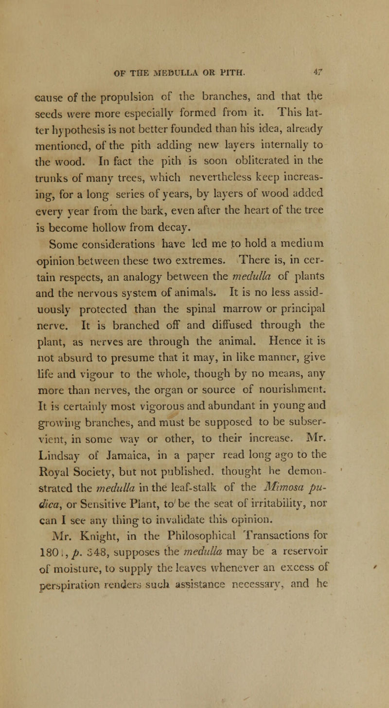 cause of the propulsion of the branches, and that the seeds were more especially formed from it. This lat- ter hypothesis is not better founded than his idea, already mentioned, of the pith adding new layers internally to the wood. In fact the pith is soon obliterated in the trunks of many trees, which nevertheless keep increas- ing, for a long series of years, by layers of wood added every year from the bark, even after the heart of the tree is become hollow from decay. Some considerations have led me to hold a medium opinion between these two extremes. There is, in cer- tain respects, an analogy between the medulla of plants and the nervous system of animals. It is no less assid- uously protected than the spinal marrow or principal nerve. It is branched off and diffused through the plant, as nerves are through the animal. Hence it is not absurd to presume that it may, in like manner, give life and vigour to the whole, though by no means, any more than nerves, the organ or source of nourishment. It is certainly most vigorous and abundant in young and growing branches, and must be supposed to be subser- vient, in some way or other, to their increase. Mr. Lindsay of Jamaica, in a paper read long ago to the Royal Society, but not published, thought he demon- strated the medulla in the leaf-stalk of the Mimosa pu- dica, or Sensitive Plant, to' be the seat of irritability, nor can I see any thing to invalidate this opinion. Mr. Knight, in the Philosophical Transactions for 180., p. 548, supposes the medulla may be a reservoir of moisture, to supply the leaves whenever an excess of perspiration renders such assistance necessary, and he