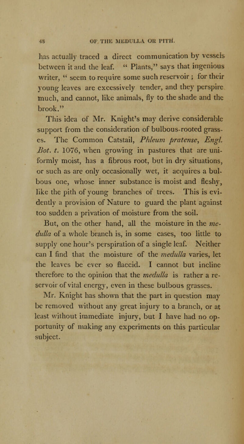 has actually traced a direct communication by vessels between it and the leaf.  Plants, says that ingenious writer,  seem to require some such reservoir ; for their young leaves are excessively tender, and they perspire much, and cannot, like animals, fly to the shade and the brook. This idea of Mr. Knight's may derive considerable support from the consideration of bulbous-rooted grass- es. The Common Catstail, Phleum firatense, Engl. Bot. t. 1076, when growing in pastures that arc uni- formly moist, has a fibrous root, but in dry situations, or such as are only occasionally wet, it acquires a bul- bous one, whose inner substance is moist and fleshy, like the pith of young branches of trees. This is evi- dently a provision of Nature to guard the plant against too sudden a privation of moisture from the soil. But, on the other hand, all the moisture in the me- dulla of a whole branch is, in some cases, too little to supply one hour's perspiration of a single leaf. Neither can I find that the moisture of the medulla varies, let the leaves be ever so flaccid. I cannot but incline therefore to the opinion that the medulla is rather a re- servoir of vital energy, even in these bulbous grasses. Mr. Knight has shown that the part in question may be removed without any great injury to a branch, or at least without immediate injury, but I have had no op- portunity of making any experiments on this particular subject.