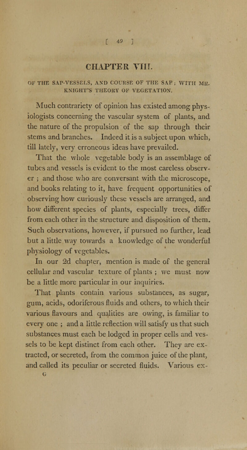 CHAPTER Till. OF THE SAP-VESSELS, AND COURSE OF THE SAP ; WITH MR. KNIGHT'S THEORY OF VEGETATION. Much contrariety of opinion has existed among phys- iologists concerning the vascular system of plants, and the nature of the propulsion of the sap through their stems and branches. Indeed it is a subject upon which, till lately, very erroneous ideas have prevailed. That the whole vegetable body is an assemblage of tubes and vessels is evident to the most careless observ- er ; and those who are conversant with the microscope, and books relating to it, have frequent opportunities of observing how curiously these vessels are arranged, and how different species of plants, especially trees, differ from each other in the structure and disposition of them. Such observations, however, if pursued no further, lead but a little way towards a knowledge of the wonderful physiology of vegetables. In our 2d chapter, mention is made of the general cellular and vascular texture of plants ; we must now be a little more particular in our inquiries. That plants contain various substances, as sugar, gum, acids, odoriferous fluids and others, to which their various flavours and qualities are owing, is familiar to every one ; and a little reflection will satisfy us that such substances must each be lodged in proper cells and ves- sels to be kept distinct from each other. They are ex- tracted, or secreted, from the common juice of the plant, and called its peculiar or secreted fluids. Various ex-