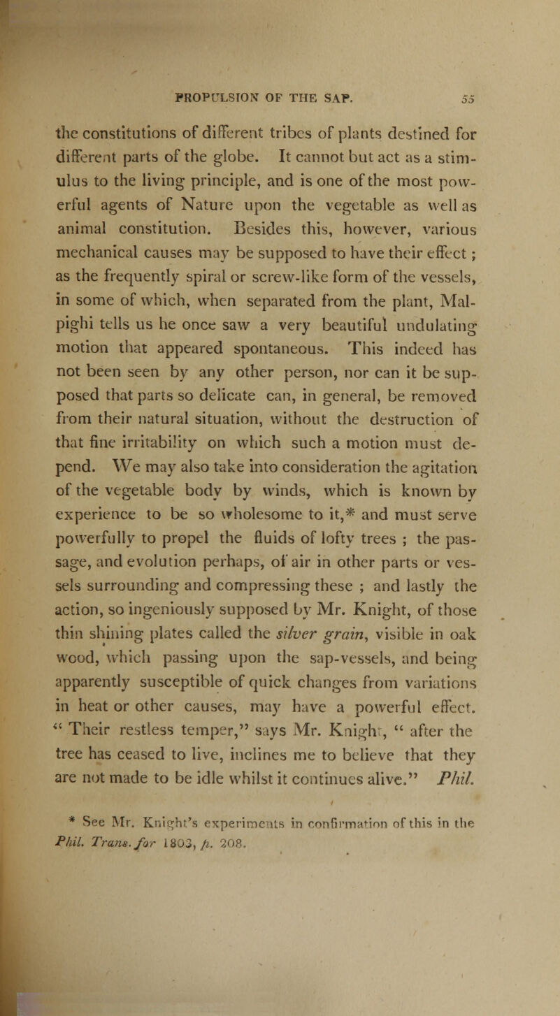 the constitutions of different tribes of plants destined for different parts of the globe. It cannot but act as a stim- ulus to the living principle, and is one of the most pow- erful agents of Nature upon the vegetable as well as animal constitution. Besides this, however, various mechanical causes may be supposed to have their effect; as the frequently spiral or screw-like form of the vessels, in some of which, when separated from the plant, Mal- pighi tells us he once saw a very beautiful undulating motion that appeared spontaneous. This indeed has not been seen by any other person, nor can it be sup- posed that parts so delicate can, in general, be removed from their natural situation, without the destruction of that fine irritability on which such a motion must de- pend. We may also take into consideration the agitation of the vegetable body by winds, which is known by experience to be so wholesome to it,* and must serve powerfully to propel the fluids of lofty trees ; the pas- sage, and evolution perhaps, of air in other parts or ves- sels surrounding and compressing these ; and lastly the action, so ingeniously supposed by Mr. Knight, of those thin shining plates called the silver grain, visible in oak wood, which passing upon the sap-vessels, and being apparently susceptible of quick changes from variations in heat or other causes, may have a powerful effect.  Their restless temper, says Mr. Knight,  after the tree has ceased to live, inclines me to believe that they are not made to be idle whilst it continues alive. Phil. * See Mr. Knight's experiments in confirmation of this in the Phil. Trans, for 1803, fi. 208.