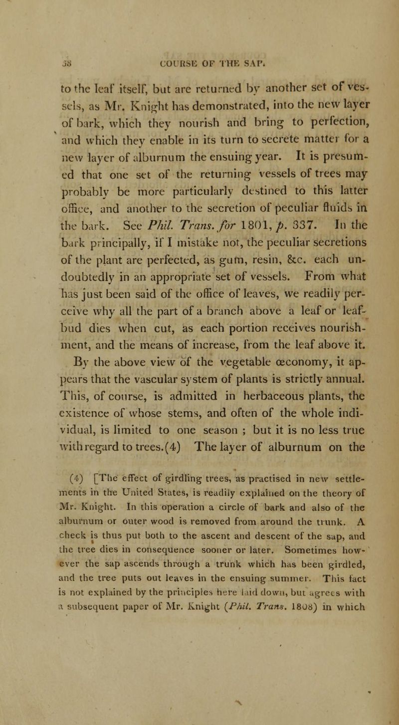 to the leaf itself, but are returned by another set of ves- sels, as Mr. Knight has demonstrated, into the new layer of bark, which they nourish and bring to perfection, and which they enable in its turn to secrete mattei for a new layer of alburnum the ensuing year. It is presum- ed that one set of the returning vessels of trees may probably be more particularly destined to this latter office, and another to the secretion of peculiar fluids in the bark. See Phil. Trans, for 1801, p. 337. In the bark principally, if I mistake not, the peculiar secretions of the plant are perfected, as gum, resin, &c. each un- doubtedly in an appropriate set of vessels. From what has just been said of the office of leaves, we readily per- ceive why all the part of a branch above a leaf or leaf- bud dies when cut, as each portion receives nourish- ment, and the means of increase, from the leaf above it. By the above view of the vegetable oeconomy, it ap- pears that the vascular system of plants is strictly annual. This, of course, is admitted in herbaceous plants, the existence of whose stems, and often of the whole indi- vidual, is limited to one season ; but it is no less true with regard to trees.(4) The layer of alburnum on the (4) [The effect of girdling trees, as practised in new settle- ments in the United States, is readily explained on the theory of Mr. Knight. In this operation a circle of bark and also of the alburnum or outer wood is removed from around the trunk. A check is thus put both to the ascent and descent of the sap, and the tree dies in consequence sooner or later. Sometimes how- ever the sap ascends through a trunk which has been girdled, and the tree puts out leaves in the ensuing summer. This tact is not explained by the principles here laid down, but agrees with