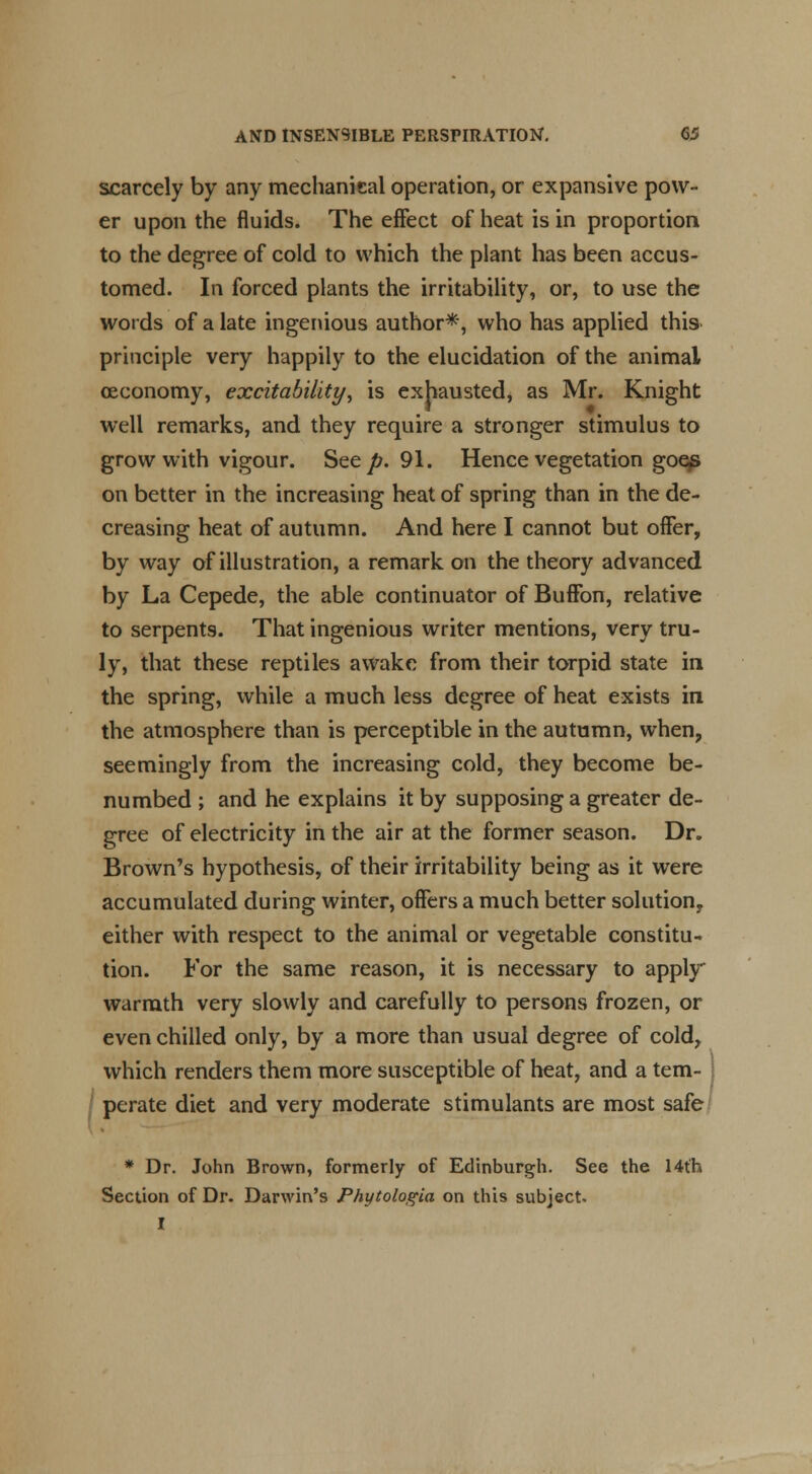 scarcely by any mechanical operation, or expansive pow- er upon the fluids. The eflfect of heat is in proportion to the degree of cold to which the plant has been accus- tomed. In forced plants the irritability, or, to use the words of a late ingenious author*-, who has applied this principle very happily to the elucidation of the animal ceconomy, excitability, is exhausted, as Mr. Knight well remarks, and they require a stronger stimulus to grow with vigour. See/;. 91. Hence vegetation goes on better in the increasing heat of spring than in the de- creasing heat of autumn. And here I cannot but offer, by way of illustration, a remark on the theory advanced by La Cepede, the able continuator of BufFon, relative to serpents. That ingenious writer mentions, very tru- ly, that these reptiles awake from their torpid state in the spring, while a much less degree of heat exists in the atmosphere than is perceptible in the autumn, when, seemingly from the increasing cold, they become be- numbed ; and he explains it by supposing a greater de- gree of electricity in the air at the former season. Dr. Brown's hypothesis, of their irritability being as it were accumulated during winter, offers a much better solution, either with respect to the animal or vegetable constitu- tion. For the same reason, it is necessary to apply warmth very slowly and carefully to persons frozen, or even chilled only, by a more than usual degree of cold, which renders them more susceptible of heat, and a tern- i perate diet and very moderate stimulants are most safe * Dr. John Brown, formerly of Edinburgh. See the 14th Section of Dr. Darwin's Phytologia on this subject. I