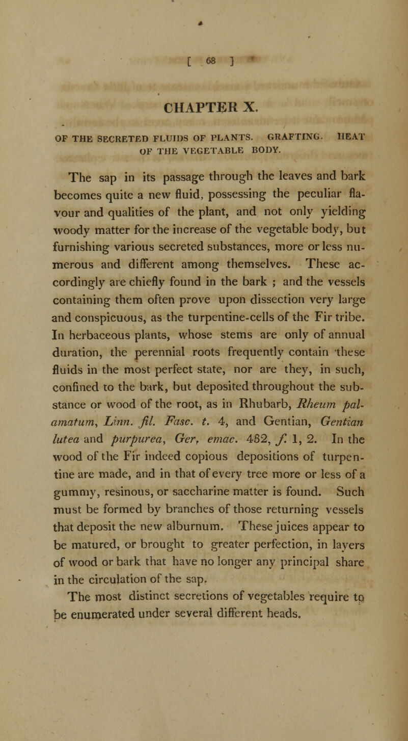 CHAPTER X. OF THE SECRETED FLUIDS OF PLANTS. GRAFTING. HEAT OF THE VEGETABLE BODY. The sap in its passage through the leaves and bark becomes quite a new fluid, possessing the peculiar fla- vour and qualities of the plant, and not only yielding woody matter for the increase of the vegetable body, but furnishing various secreted substances, more or less nu- merous and different among themselves. These ac- cordingly are chiefly found in the bark ; and the vessels containing them often prove upon dissection very large and conspicuous, as the turpentine-cells of the Fir tribe. In herbaceous plants, whose stems are only of annual duration, the perennial roots frequently contain these fluids in the most perfect state, nor are they, in such, confined to the bark, but deposited throughout the sub- stance or wood of the root, as in Rhubarb, Rheum pal- amatum, Linn. fit. Fasc. t. 4, and Gentian, Gentian lutea and purpurea, Ger, emac. 482, f. 1, 2. In the wood of the Fir indeed copious depositions of turpen- tine are made, and in that of every tree more or less of a gummy, resinous, or saccharine matter is found. Such must be formed by branches of those returning vessels that deposit the new alburnum. These juices appear to be matured, or brought to greater perfection, in layers of wood or bark that have no longer any principal share in the circulation of the sap. The most distinct secretions of vegetables require to be enumerated under several different heads.