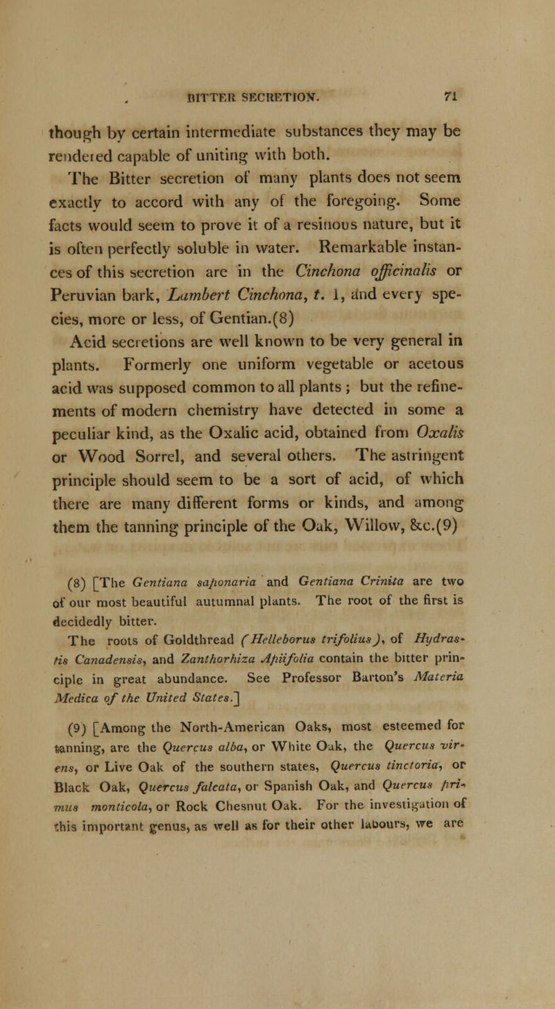 though by certain intermediate substances they may be rendered capable of uniting with both. The Bitter secretion of many plants does not seem exactly to accord with any of the foregoing. Some facts would seem to prove it of a resinous nature, but it is often perfectly soluble in water. Remarkable instan- ces of this secretion are in the Cinchona officinalis or Peruvian bark, Lambert Cinchona, t. 1, iind every spe- cies, more or less, of Gentian.(8) Acid secretions are well known to be very general in plants. Formerly one uniform vegetable or acetous acid was supposed common to all plants ; but the refine- ments of modern chemistry have detected in some a peculiar kind, as the Oxalic acid, obtained from Oxalis or Wood Sorrel, and several others. The astringent principle should seem to be a sort of acid, of which there are many different forms or kinds, and among them the tanning principle of the Oak, Willow, &c.(9) (8) [The Gentiana sa/ionaria and Gentiana Crinita are two of our most beautiful autumnal plants. The root of the first is decidedly bitter. The roots of Goldthread (Helleborus trifoliusj, of Hydras* Hs Canadensis, and Zanthorhlza Afiiifolia contain the bitter prin- ciple in great abundance. See Professor Barton's Materia Medica of the United States.^ (9) [Among the North-American Oaks, most esteemed for tanning, are the Quercus alba, or White Oak, the Quercus vir- ens, or Live Oak of the southern states, Quercus tinctoria, or Black Oak, Quercus falcata, or Spanish Oak, and Quercus /iri-, mus monticola, or Rock Chesnut Oak. For the investigation of this important genus, as well as for their other labours, we are