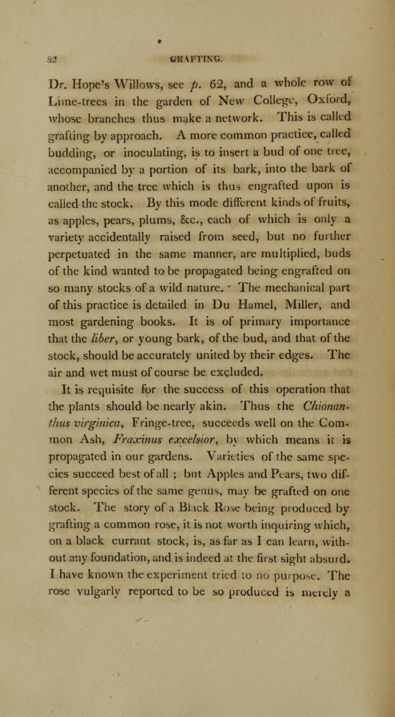 S2 «8 \FTT\G. Dr. Hope's Willows, see p. 62, and a whole row of Lime-trees in the garden of New College, Oxford, whose branches thus make a network. This is called grafting by approach. A more common practice, called budding, or inoculating, is to insert a bud of one tree, accompanied by a portion of its bark, into the bark of another, and the tree which is thus engrafted upon is calied the stock. By this mode different kinds of fruits, as apples, pears, plums, &c, each of which is only a variety accidentally raised from seed, but no further perpetuated in the same manner, are multiplied, buds of the kind wanted to be propagated being engrafted on so many stocks of a wild nature. ■ The mechanical part of this practice is detailed in Du Hamel, Miller, and most gardening books. It is of primary importance that the liber, or young bark, of the bud, and that of the stock, should be accurately united by their edges. The air and wet must of course be excluded. It is requisite for the success of this operation that the plants should be nearly akin. Thus the Chionan- thus virginica, Fringe-tree, succeeds well on the Com- mon Ash, Fraxinus excelsior, by which means it is propagated in our gardens. Varieties of the same spe- cies succeed best of all ; but Apples and Pears, two dif- ferent species of the same genus, may be grafted on one stock. The story of a Bl ick Rose being produced by grafting a common rose, it is not worth inquiring which, on a black currant stock, is, as far as I can learn, with- out any foundation, and is indeed at the first sight absurd* I have known the experiment tried to no purpose. The rose vulgarly reported to be so produced is merely a