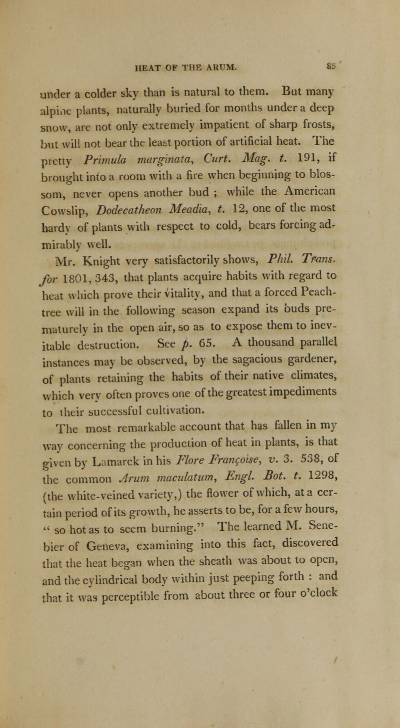 under a colder sky than is natural to them. But many alpine plants, naturally buried for months under a deep snow, arc not only extremely impatient of sharp frosts, but will not bear the least portion of artificial heat. The pretty Primula marginata, Curt. Mag. t. 191, if brought into a room with a fire when beginning to blos- som, never opens another bud ; while the American Cowslip, Dodecatheon Meadia, t. 12, one of the most hardy of plants with respect to cold, bears forcing ad- mirably well. Mr. Knight very satisfactorily shows, Phil. Trans. for 1801, 343, that plants acquire habits with regard to heat which prove their vitality, and that a forced Peach- tree will in the following season expand its buds pre- maturely in the open air, so as to expose them to inev- itable destruction. See p. 65. A thousand parallel instances may be observed, by the sagacious gardener, of plants retaining the habits of their native climates, which very often proves one of the greatest impediments to their successful cultivation. The most remarkable account that has fallen in my way concerning the production of heat in plants, is that given by Lamarck in his Flore Franchise, v. 3. 538, of the common Arum maculatum, Engl Bot. t. 1298, (the white-veined variety,) the flower of which, at a cer- tain period of its growth, he asserts to be, for a few hours,  so hot as to seem burning. The learned M. Sene- bier of Geneva, examining into this fact, discovered that the heat began when the sheath was about to open, and the cylindrical body within just peeping forth : and that it was perceptible from about three or four o'clock