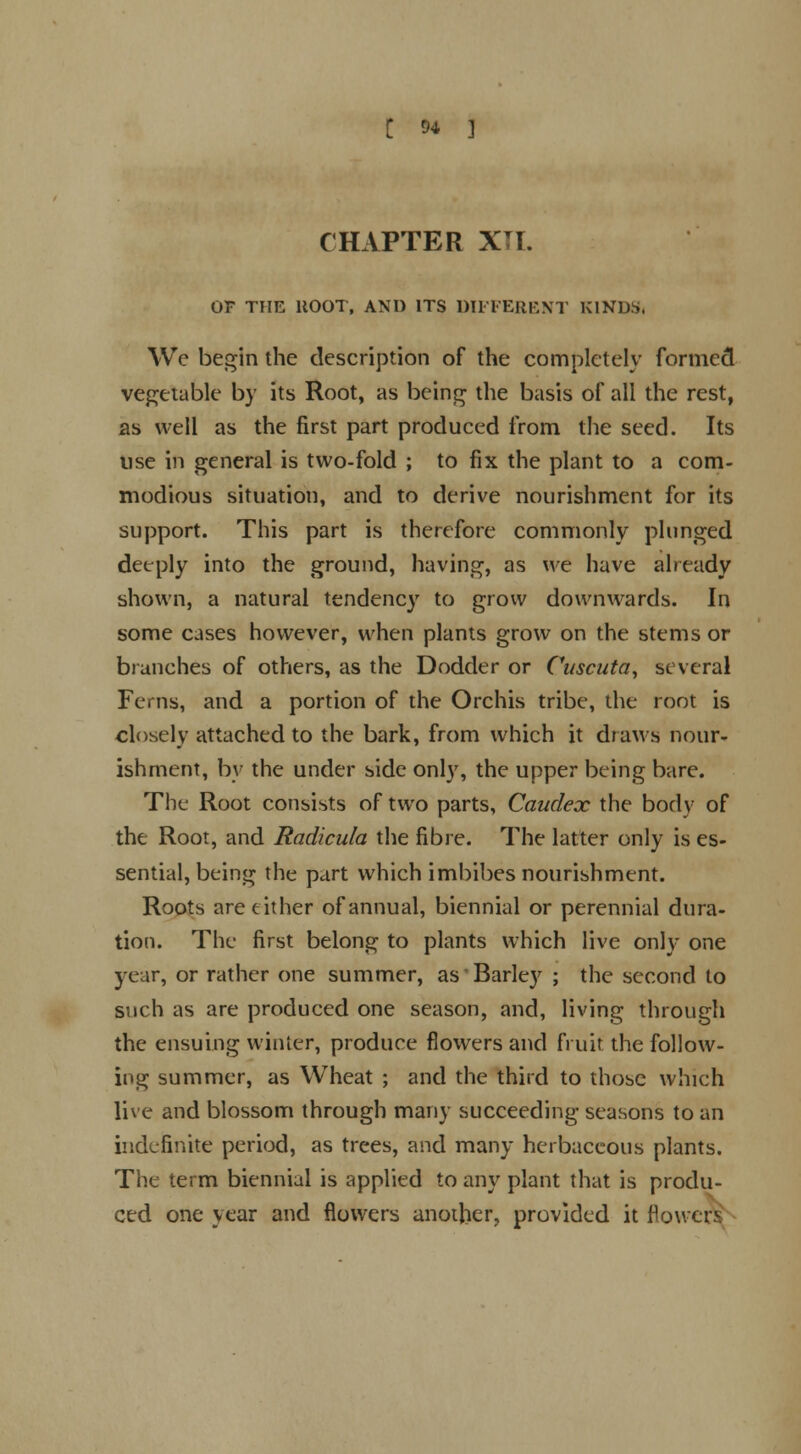 t M ] CHAPTER XTI. OF THE ltOOT, AND ITS DIFFERENT KINDS. We begin the description of the completely formed vegetable by its Root, as being the basis of all the rest, as well as the first part produced from the seed. Its use in general is two-fold ; to fix the plant to a com- modious situation, and to derive nourishment for its support. This part is therefore commonly plunged deeply into the ground, having, as we have already shown, a natural tendency to grow downwards. In some cases however, when plants grow on the stems or biunches of others, as the Dodder or Cuscuta, several Ferns, and a portion of the Orchis tribe, the root is closely attached to the bark, from which it draws nour- ishment, by the under side only, the upper being bare. The Root consists of two parts, Caudex the body of the Root, and Radicula the fibre. The latter only is es- sential, being the part which imbibes nourishment. Roots are either of annual, biennial or perennial dura- tion. The first belong to plants which live only one year, or rather one summer, as Barley ; the second to such as are produced one season, and, living through the ensuing winter, produce flowers and fruit the follow- ing summer, as Wheat ; and the third to those which live and blossom through many succeeding seasons to an indefinite period, as trees, and many herbaceous plants. The term biennial is applied to any plant that is produ- ced one year and flowers another, provided it flow