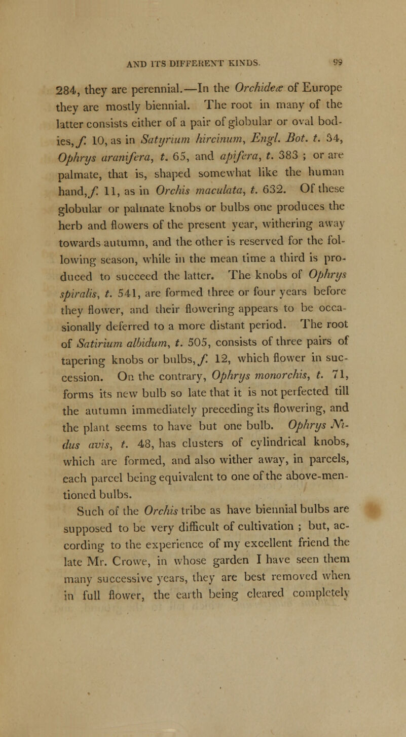 284, they are perennial.—In the Orchidete of Europe they are mostly biennial. The root in many of the latter consists either of a pair of globular or oval bod- ies,/ 10, as in Satyrium kircinum, Engl. Bot. t. 34, Ophrys aranifera, t. 65, and apifera, t. 383 ; or are palmate, that is, shaped somewhat like the human hand,/ 11, as in Orchis maculata, t. 632. Of these globular or palmate knobs or bulbs one produces the herb and flowers of the present year, withering au ay towards autumn, and the other is reserved for the fol- lowing season, while in the mean time a third is pro- duced to succeed the latter. The knobs of Ophrys spiralis, t. 541, are formed three or four years before they flower, and their flowering appears to be occa- sionally deferred to a more distant period. The root of Satirium albidum, t. 505, consists of three pairs of tapering knobs or bulbs,/ 12, which flower in suc- cession. On the contrary, Ophrys monorchism t. 71, forms its new bulb so late that it is not perfected till the autumn immediately preceding its flowering, and the plant seems to have but one bulb. Ophrys Ni- dus avis, t. 48, has clusters of cylindrical knobs, which are formed, and also wither away, in parcels, each parcel being equivalent to one of the above-men- tioned bulbs. Such of the Orchis tribe as have biennial bulbs are supposed to be very difficult of cultivation ; but, ac- cording to the experience of my excellent friend the late Mr. Crowe, in whose garden I have seen them many successive years, they are best removed when in full flower, the earth being cleared completely