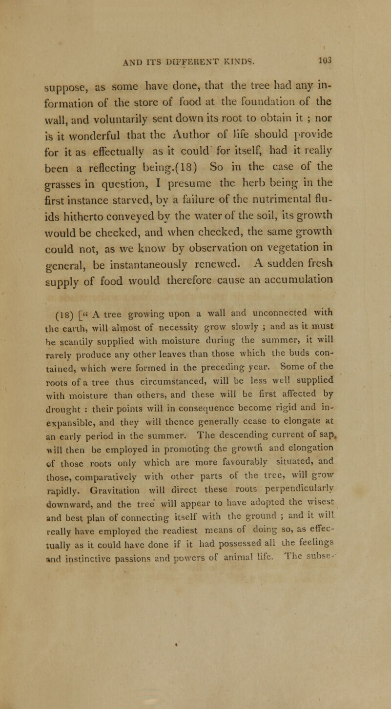 suppose, as some have done, that the tree had any in- formation of the store of food at the foundation of the wall, and voluntarily sent down its root to obtain it ; nor is it wonderful that the Author of life should provide for it as effectually as it could' for itself, had it really been a reflecting being.(18) So in the case of the grasses in question, I presume the herb being in the first instance starved, by a failure of the nutrimental flu- ids hitherto conveyed by the water of the soil, its growth would be checked, and when checked, the same growth could not, as we know by observation on vegetation in general, be instantaneously renewed. A sudden fresh supply of food would therefore cause an accumulation (18) [ A tree growing upon a wall and unconnected with the earth, will almost of necessity grow slowly ; and as it must he scantily supplied with moisture during the summer, it will rarely produce any other leaves than those which the buds con- tained, which were formed in the preceding year. Some of the roots of a tree thus circumstanced, will be less well supplied with moisture than others, and these will be first affected by drought : their points will in consequence become rigid and in- expansible, and they will thence generally cease to elongate at an early period in the summer. The descending current of sap, will then be employed in promoting the growth and elongation of those roots only which are more favourably situated, and those, comparatively with other parts of the tree, will grow rapidly. Gravitation will direct these roots perpendicularly downward, and the tree will appear to have adopted the wisest and best plan of connecting itself with the ground ; and it wilt really have employed the readiest means of doing so, as effec- tually as it could have done if it had possessed all the feelings and instinctive passions and powers of animal life. The subse-