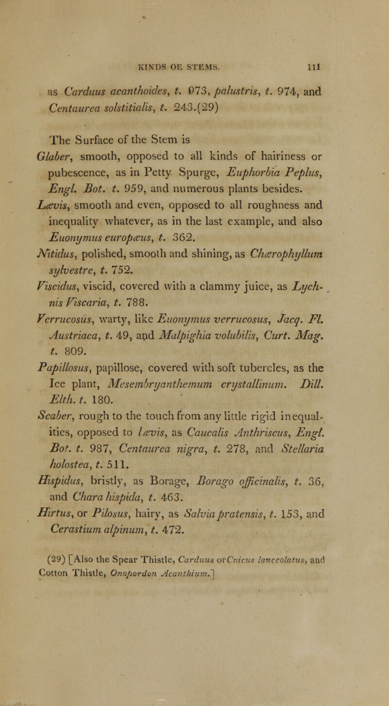 as Carduus acanthoides, t. 973, palustris, t. 974, and Centaurea solstitialis, t. 243.(29) The Surface of the Stem is Glaber, smooth, opposed to all kinds of hairiness or pubescence, as in Petty Spurge, Euphorbia Peplus, Engl. Bot. t. 959, and numerous plants besides. Lcevis> smooth and even, opposed to all roughness and inequality whatever, as in the last example, and also Euonymus europceus, t. 362. Nitidus, polished, smooth and shining, as Chcerophyllum sylvestre, t. 752. Viscidus, viscid, covered with a clammy juice, as Lych- nis Viscaria, t. 788. Verrucosus, warty, like Euonymus verrucosus, Jacq. Fl. Austriaca, t. 49, and Malpighia volubilis, Curt. Mag. t. 809. Papillosus, papillose, covered with soft tubercles, as the Ice plant, Mesembryanthemum crystallinum. Dill. Elth. t. 180. Scaber, rough to the touch from any little rigid inequal- ities, opposed to Icevis, as Caucalis Anthriscus, Engl. Bot. t. 987, Centaur ea nigra, t. 278, and Stellaria holostea, t. 511. Hispidus, bristly, as Borage, Borago officinalis, t. 36, and Chara hispida, t. 463. Hirtus, or Pilosus, hairy, as Salviapratensis, t. 153, and Cerastium alpinum, t. 472. (29) [Also the Spear Thistle, Carduus orCnicus lanceolatus, and Cotton Thistle, Ono/iordon .dca?itluum.~\