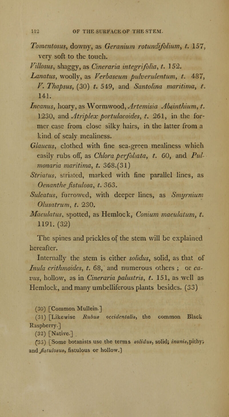 Tomcntosus, downy, as Geranium rotundifolium, t. 157, very soft to the touch. Villosus, shaggy, as Cineraria integrifolia, t. 152. Lanatus, woolly, as Verbascum pulverulentum, t. 487, V. Thapsus, (30) t. 549, and Santolina maritima, t. 141. Incanus, hoary, as Wormwood, Artemisia Absinthium, t. 1230, and A triplex portulacoides, t. 261, in the for- mer case from close silky hairs, in the latter from a kind of scaly mealiness. Glaucus, clothed with fine sea-green mealiness which easily rubs off, as Chlora perforata, t. 60, and Pit! monaria maritima, t. 368.(31) Striatus, striated, marked with fine parallel lines, as Ocnanthe jistulosa, t. 363. Sulcatus, furrowed, with deeper lines, as Smyrnium Olusatrum, t. 230. Maculatus, spotted, as Hemlock, Conium maculatum, t. 1191. (32) The spines and prickles of the stem will be explained hereafter. Internally the stem is either solidus, solid, as that of Inula crithmoides, t. 68, and numerous others ; or ca- vus, hollow, as in Cineraria palustris, t. 151, as well as Hemlock, and many umbelliferous plants besides. (33) (30) [Common Mullein.] (31) [Likewise Rubus occidentalis, the common Black Raspberry.] (32) [Native.] . (33) [Some botanists use the terms solidus, solid; z'/zam's,pithyj dLtidJistiilosus, fistulous or hollow.]