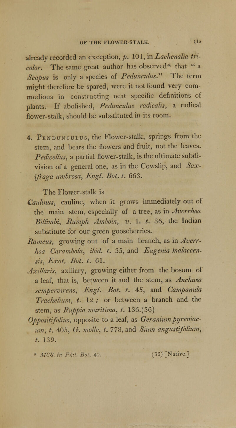 already recorded an exception,/?. 101, in Lachenalia tri- color. The same great author has observed* that  a Scapus is only a species of Pedanculus. The term might therefore be spared, were it not found very com- modious in constructing neat specific definitions of plants. If abolished, Pedunculus radicalism a radical flower-stalk, should be substituted in its room. 4. Pendunculus, the Flower-stalk, springs from the stem, and bears the flowers and fruit, not the leaves. Pedicellus, a partial flower-stalk, is the ultimate subdi- vision of a general one, as in the Cowslip, and Sax- ifraga umbrosa, Engl. Bot. t. 663. The Flower-stalk is Qaulinus, cauline, when it grows immediately out of the main stem, especially of a tree, as in Averrhoa Billimbi, Rumph Amboin, v, 1. t. 36, the Indian substitute for our green gooseberries. Rameus, growing out of a main branch, as in Averr- hoa Carambola, ibid. t. 35, and Eugenia malaccen- sis, Exot. Bot. t. 61. Axillaris, axillary, growing either from the bosom of a leaf, that is, between it and the stem, as Anchusa sempervirens, Engl. Bot. t. 45, and Campanula Trachelium, t. 12 ; or between a branch and the stem, as Ruppia maritima, t. 136.(36) Oppositifolius, opposite to a leaf, as Geranium pijreniac- um, t. 405, G. molle, t. 778, and Sium angustifolium, t. 139. * MSS. in Phil. Bot. 40. C36) [Native.]