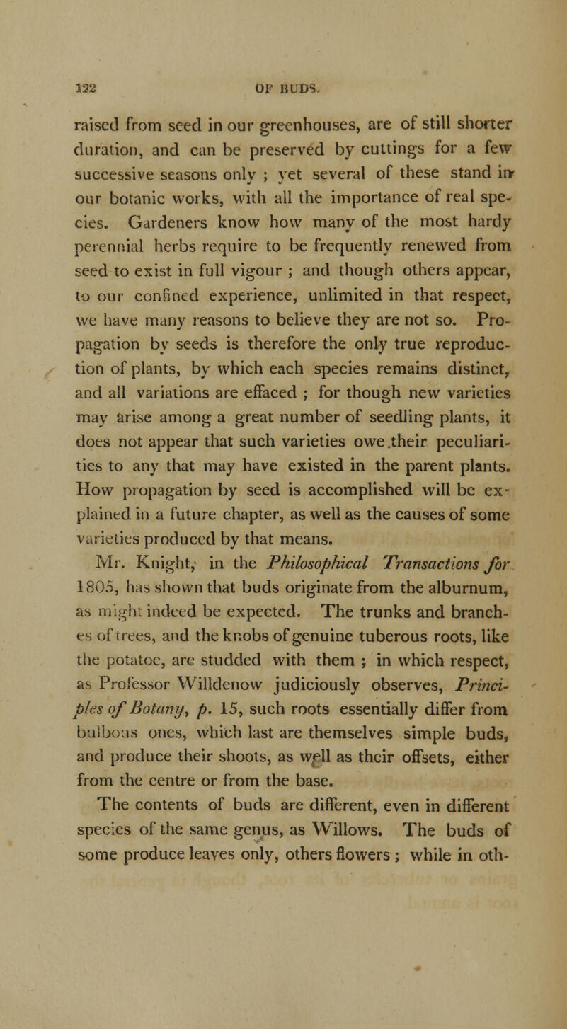 132 01' BUDS. raised from seed in our greenhouses, are of still shorter duration, and can be preserved by cuttings for a few successive seasons only ; yet several of these stand inr our botanic works, with all the importance of real spe- cies. Gardeners know how many of the most hardy perennial herbs require to be frequently renewed from seed to exist in full vigour ; and though others appear, to our confined experience, unlimited in that respect, we have many reasons to believe they are not so. Pro- pagation by seeds is therefore the only true reproduc- tion of plants, by which each species remains distinct, and all variations are effaced ; for though new varieties may arise among a great number of seedling plants, it does not appear that such varieties owe .their peculiari- ties to any that may have existed in the parent plants. How propagation by seed is accomplished will be ex- plained in a future chapter, as well as the causes of some varieties produced by that means. Mr. Knight,- in the Philosophical Transactions for 1805, has shown that buds originate from the alburnum, as might indeed be expected. The trunks and branch- es of trees, and the knobs of genuine tuberous roots, like the potatoe, are studded with them ; in which respect, as Professor Willdenow judiciously observes, Princi- ples of Botany, p. 15, such roots essentially differ from bulbous ones, which last are themselves simple buds, and produce their shoots, as well as their offsets, either from the centre or from the base. The contents of buds are different, even in different species of the same genus, as Willows. The buds of some produce leaves only, others flowers ; while in oth-